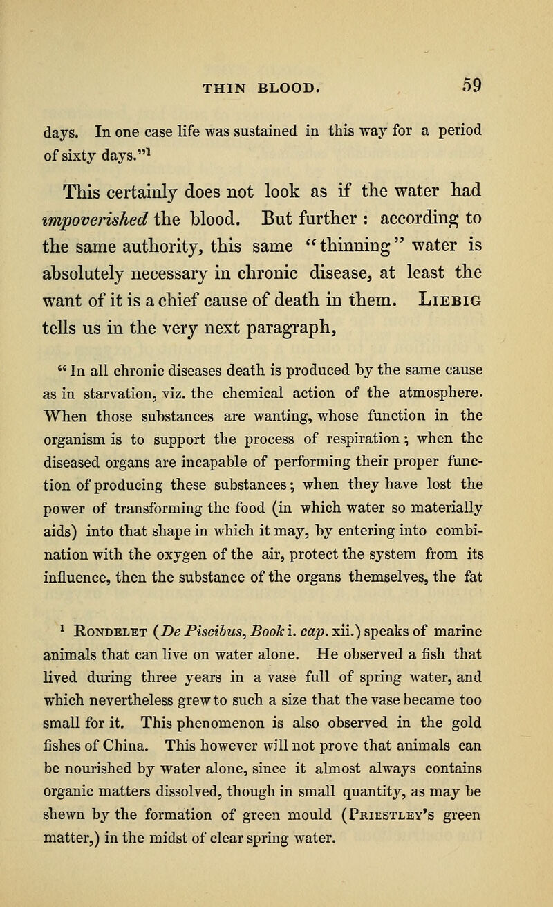 days. In one case life was sustained in this way for a period of sixty days.1 This certainly does not look as if the water had impoverished the blood. But further : according to the same authority, this same  thinning water is absolutely necessary in chronic disease, at least the want of it is a chief cause of death in them. Liebig tells us in the very next paragraph,  In all chronic diseases death is produced by the same cause as in starvation, viz. the chemical action of the atmosphere. When those substances are wanting, whose function in the organism is to support the process of respiration; when the diseased organs are incapable of performing their proper func- tion of producing these substances •, when they have lost the power of transforming the food (in which water so materially aids) into that shape in which it may, by entering into combi- nation with the oxygen of the air, protect the system from its influence, then the substance of the organs themselves, the fat 1 Rondelet (De Piscibus, Book i. cap. xii.) speaks of marine animals that can live on water alone. He observed a fish that lived during three years in a vase full of spring water, and which nevertheless grew to such a size that the vase became too small for it. This phenomenon is also observed in the gold fishes of China. This however will not prove that animals can be nourished by water alone, since it almost always contains organic matters dissolved, though in small quantity, as may be shewn by the formation of green mould (Priestley's green matter,) in the midst of clear spring water.