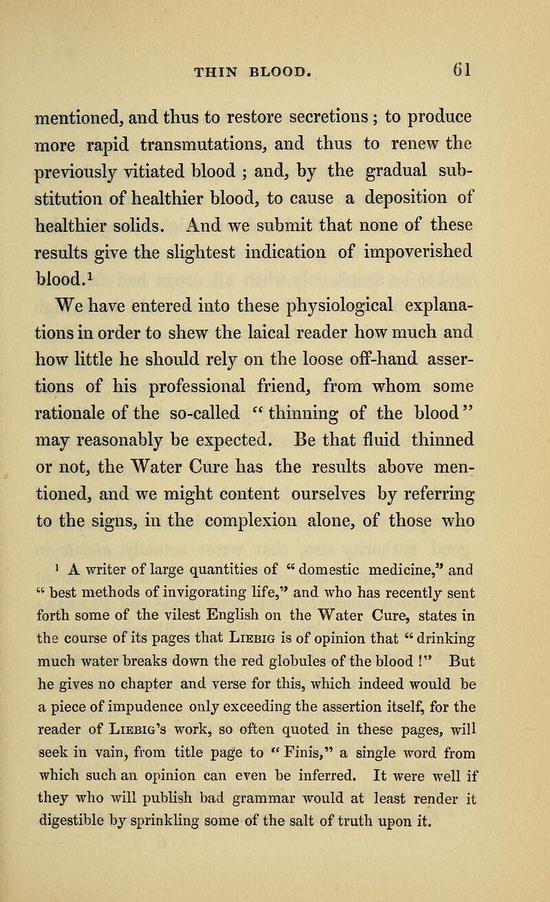 mentioned, and thus to restore secretions; to produce more rapid transmutations, and thus to renew the previously vitiated blood ; and, by the gradual sub- stitution of healthier blood, to cause a deposition of healthier solids. And we submit that none of these results give the slightest indication of impoverished blood.1 We have entered into these physiological explana- tions in order to shew the laical reader how much and how little he should rely on the loose off-hand asser- tions of his professional friend, from whom some rationale of the so-called  thinning of the blood may reasonably be expected. Be that fluid thinned or not, the Water Cure has the results above men- tioned, and we might content ourselves by referring to the signs, in the complexion alone, of those who 1 A writer of large quantities of domestic medicine, and  best methods of invigorating life, and who has recently sent forth some of the vilest English on the Water Cure, states in the course of its pages that Liebig is of opinion that  drinking much water breaks down the red globules of the blood ! But he gives no chapter and verse for this, which indeed would be a piece of impudence only exceeding the assertion itself, for the reader of Liebig's work, so often quoted in these pages, will seek in vain, from title page to  Finis, a single word from which such an opinion can even be inferred. It were well if they who will publish bad grammar would at least render it digestible by sprinkling some of the salt of truth upon it.