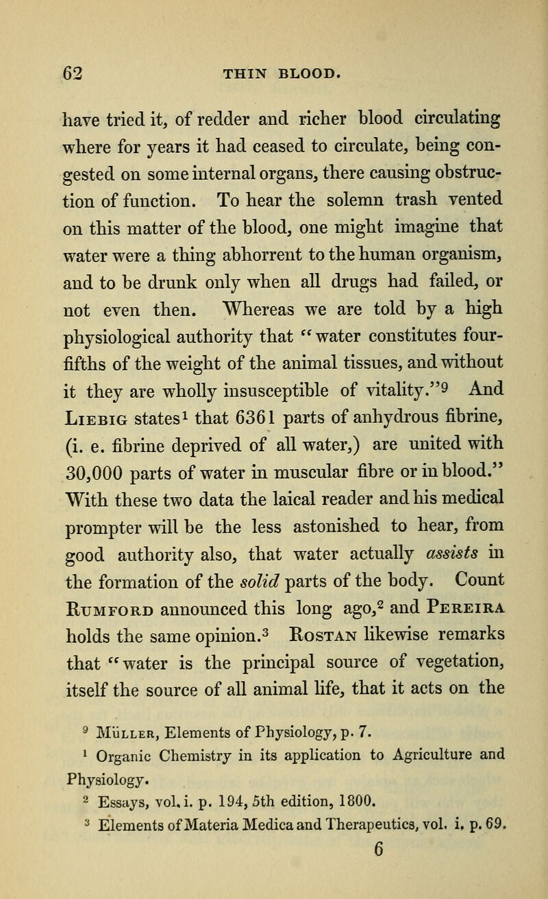 have tried it, of redder and richer hlood circulating where for years it had ceased to circulate, being con- gested on some internal organs, there causing obstruc- tion of function. To hear the solemn trash vented on this matter of the blood, one might imagine that water were a thing abhorrent to the human organism, and to be drunk only when all drugs had failed, or not even then. Whereas we are told by a high physiological authority that  water constitutes four- fifths of the weight of the animal tissues, and without it they are wholly insusceptible of vitality.^ And Liebig states1 that 6361 parts of anhydrous fibrine, (i. e. fibrine deprived of all water,) are united with 30,000 parts of water in muscular fibre or in blood. With these two data the laical reader and his medical prompter will be the less astonished to hear, from good authority also, that water actually assists in the formation of the solid parts of the body. Count Rum ford announced this long ago,2 and Pereira holds the same opinion.3 Rostan likewise remarks that water is the principal source of vegetation, itself the source of all animal life, that it acts on the 9 Muller, Elements of Physiology, p. 7. 1 Organic Chemistry in its application to Agriculture and Physiology. 2 Essays, vol.i. p. 194, 5th edition, 1800. 3 Elements of Materia Medica and Therapeutics, vol. i, p. 69. 6