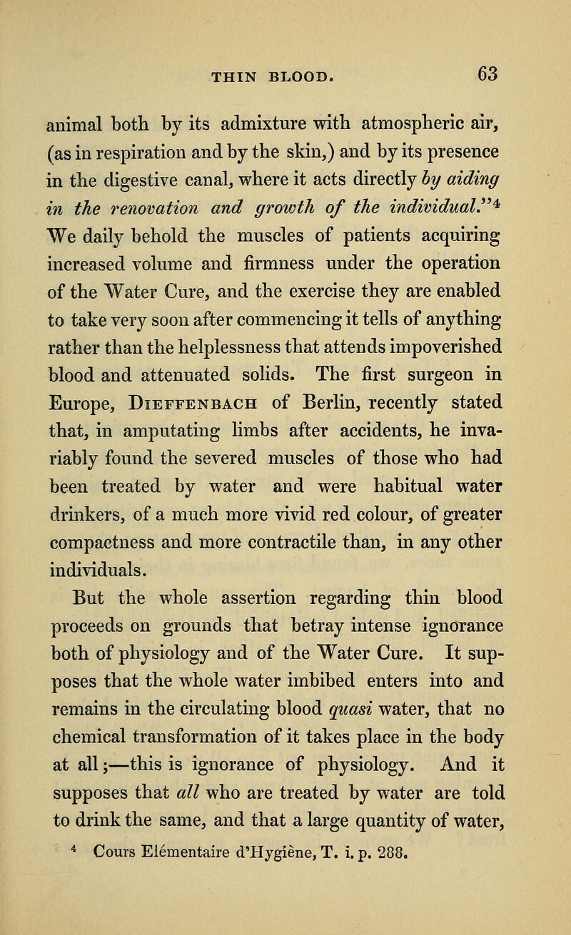 animal both by its admixture with atmospheric air, (as in respiration and by the skin,) and by its presence in the digestive canal, where it acts directly by aiding in the renovation and growth of the individual* We daily behold the muscles of patients acquiring increased volume and firmness under the operation of the Water Cure, and the exercise they are enabled to take very soon after commencing it tells of anything rather than the helplessness that attends impoverished blood and attenuated solids. The first surgeon in Europe, Dieffenbach of Berlin, recently stated that, in amputating limbs after accidents, he inva- riably found the severed muscles of those who had been treated by water and were habitual water drinkers, of a much more vivid red colour, of greater compactness and more contractile than, in any other individuals. But the whole assertion regarding thin blood proceeds on grounds that betray intense ignorance both of physiology and of the Water Cure. It sup- poses that the whole water imbibed enters into and remains in the circulating blood quasi water, that no chemical transformation of it takes place in the body at all;—this is ignorance of physiology. And it supposes that all who are treated by water are told to drink the same, and that a large quantity of water, 4 Cours Elementaire d'Hygiene, T. i. p. 288.