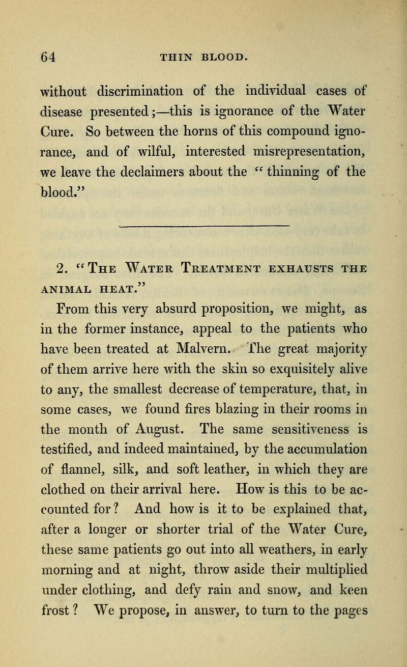 without discrimination of the individual cases of disease presented;—this is ignorance of the Water Cure. So between the horns of this compound igno- rance, and of wilful, interested misrepresentation, we leave the declaimers about the  thinning of the blood. 2. The Water Treatment exhausts the animal heat. From this very absurd proposition, we might, as in the former instance, appeal to the patients who have been treated at Malvern. The great majority of them arrive here with the skin so exquisitely alive to any, the smallest decrease of temperature, that, in some cases, we found fires blazing in their rooms in the month of August. The same sensitiveness is testified, and indeed maintained, by the accumulation of flannel, silk, and soft leather, in which they are clothed on their arrival here. How is this to be ac- counted for ? And how is it to be explained that, after a longer or shorter trial of the Water Cure, these same patients go out into all weathers, in early morning and at night, throw aside their multiplied under clothing, and defy rain and snow, and keen frost ? We propose, in answer, to turn to the pages