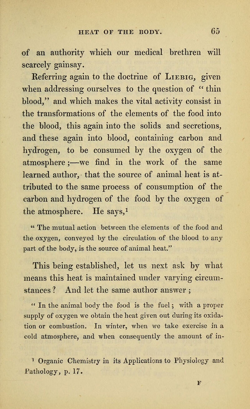 of an authority which our medical brethren will scarcely gainsay. Referring again to the doctrine of Lie big, given when addressing ourselves to the question of  thin blood, and which makes the vital activity consist in the transformations of the elements of the food into the blood, this again into the solids and secretions, and these again into blood, containing carbon and hydrogen, to be consumed by the oxygen of the atmosphere;—we find in the work of the same learned author, that the source of animal heat is at- tributed to the same process of consumption of the carbon and hydrogen of the food by the oxygen of the atmosphere. He says,1  The mutual action between the elements of the food and the oxygen, conveyed by the circulation of the blood to any part of the body, is the source of animal heat. This being established, let us next ask by what means this heat is maintained under varying circum- stances ? And let the same author answer ;  In the animal body the food is the fuel; with a proper supply of oxygen we obtain the heat given out during its oxida- tion or combustion. In winter, when we take exercise in a cold atmosphere, and when consequently the amount of in- 1 Organic Chemistry in its Applications to Physiology and Pathology, p. 17.