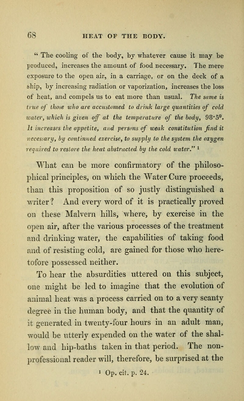  The cooling of the body, by whatever cause it may be produced, increases the amount of food necessary. The mere exposure to the open air, in a carriage, or on the deck of a ship, by increasing radiation or vaporization, increases the loss of heat, and compels us to eat more than usual. The same is true of those who are accustomed to drink large quantities of cold water, which is given off at the temperature of the body, 98*5°. It increases the appetite, and persons of weak constitution find it necessary, by continued exercise, to supply to the system the oxygen required to restore the heat abstracted by the cold tvater. x What can be more confirmatory of the philoso- phical principles, on which the Water Cure proceeds, than this proposition of so justly distinguished a writer ? And every word of it is practically proved on these Malvern hills, where, by exercise in the open air, after the various processes of the treatment and drinking water, the capabilities of taking food and of resisting cold, are gained for those who here- tofore possessed neither. To hear the absurdities uttered on this subject, one might be led to imagine that the evolution of animal heat was a process carried on to a very scanty degree in the human body, and that the quantity of it generated in twenty-four hours in an adult man, would be utterly expended on the water of the shal- low and hip-baths taken in that period. The non- professional reader will, therefore, be surprised at the