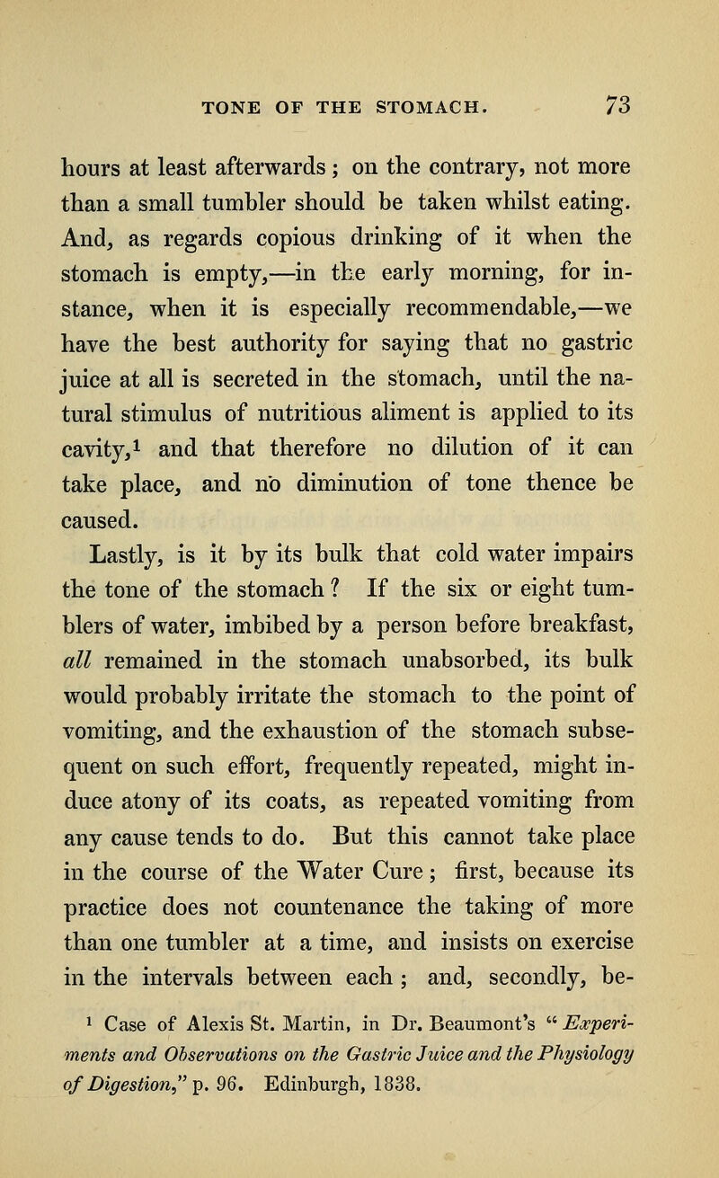 hours at least afterwards; on the contrary, not more than a small tumbler should be taken whilst eating. And, as regards copious drinking of it when the stomach is empty,—in the early morning, for in- stance, when it is especially recommendable,—we have the best authority for saying that no gastric juice at all is secreted in the stomach, until the na- tural stimulus of nutritious aliment is applied to its cavity,1 and that therefore no dilution of it can take place, and no diminution of tone thence be caused. Lastly, is it by its bulk that cold water impairs the tone of the stomach ? If the six or eight tum- blers of water, imbibed by a person before breakfast, all remained in the stomach unabsorbed, its bulk would probably irritate the stomach to the point of vomiting, and the exhaustion of the stomach subse- quent on such effort, frequently repeated, might in- duce atony of its coats, as repeated vomiting from any cause tends to do. But this cannot take place in the course of the Water Cure; first, because its practice does not countenance the taking of more than one tumbler at a time, and insists on exercise in the intervals between each ; and, secondly, be- 1 Case of Alexis St. Martin, in Dr. Beaumont's  Experi- ments and Observations on the Gastric Juice and the Physiology of Digestion,p. 96. Edinburgh, 1838.