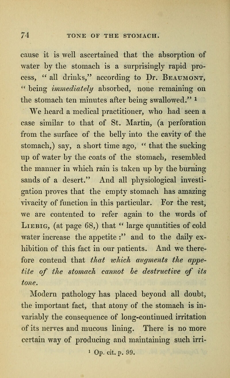 cause it is well ascertained that the absorption of water by the stomach is a surprisingly rapid pro- cess,  all drinks, according to Dr. Beaumont,  being immediately absorbed, none remaining on the stomach ten minutes after being swallowed/' * We heard a medical practitioner, who had seen a case similar to that of St. Martin, (a perforation from the surface of the belly into the cavity of the stomach,) say, a short time ago,  that the sucking up of water by the coats of the stomach, resembled the manner in which rain is taken up by the burning sands of a desert. And all physiological investi- gation proves that the empty stomach has amazing vivacity of function in this particular. For the rest, we are contented to refer again to the words of Liebig, (at page 68,) that  large quantities of cold water increase the appetite : and to the daily ex- hibition of this fact in our patients. And we there- fore contend that that which augments the appe- tite of the stomach cannot be destructive of its tone. Modern pathology has placed beyond all doubt, the important fact, that atony of the stomach is in- variably the consequence of long-continued irritation of its nerves and mucous lining. There is no more certain way of producing and maintaining such irri-