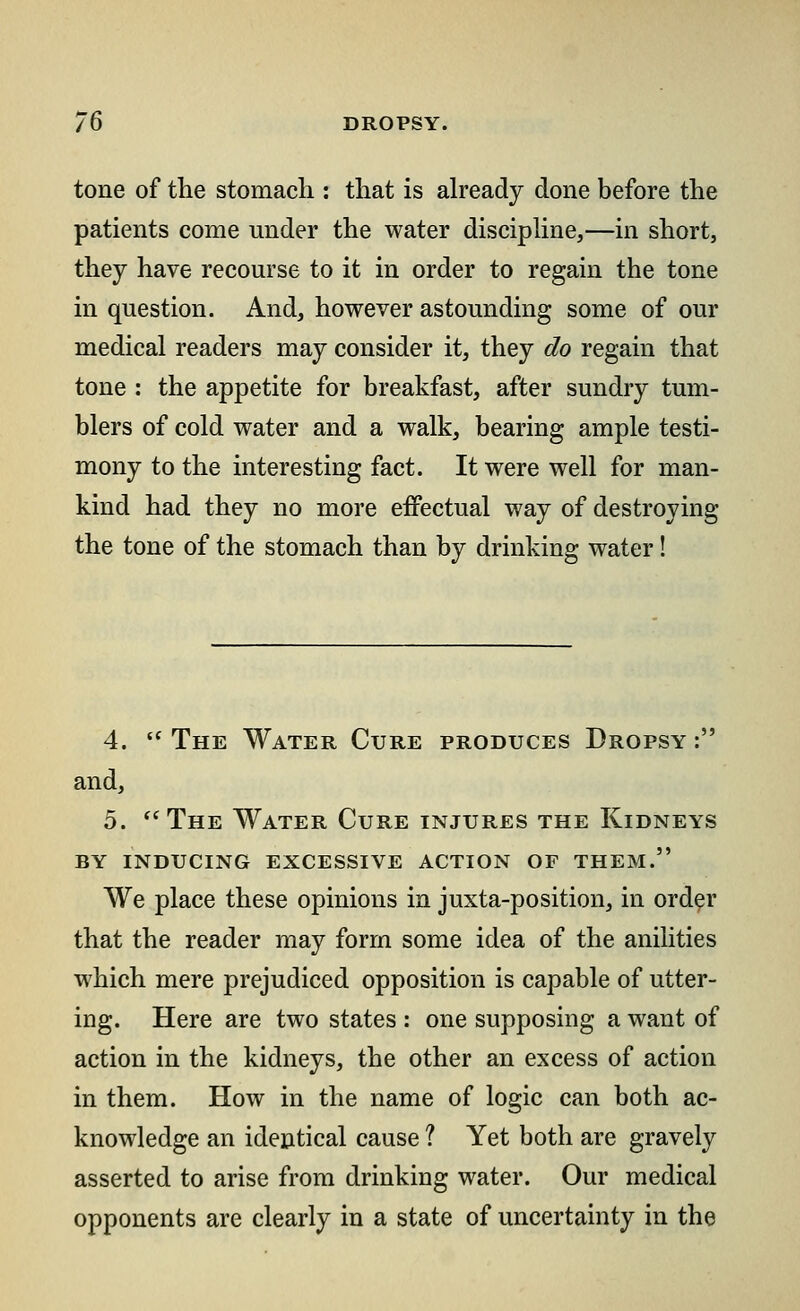 tone of the stomach : that is already done before the patients come under the water discipline,—in short, they have recourse to it in order to regain the tone in question. And, however astounding some of our medical readers may consider it, they do regain that tone : the appetite for breakfast, after sundry tum- blers of cold water and a walk, bearing ample testi- mony to the interesting fact. It were well for man- kind had they no more effectual way of destroying the tone of the stomach than by drinking water! 4. t( The Water Cure produces Dropsy : and, 5. The Water Cure injures the Kidneys by inducing excessive action of them. We place these opinions in juxta-position, in order that the reader may form some idea of the anilities which mere prejudiced opposition is capable of utter- ing. Here are two states : one supposing a want of action in the kidneys, the other an excess of action in them. How in the name of logic can both ac- knowledge an identical cause ? Yet both are gravely asserted to arise from drinking water. Our medical opponents are clearly in a state of uncertainty in the