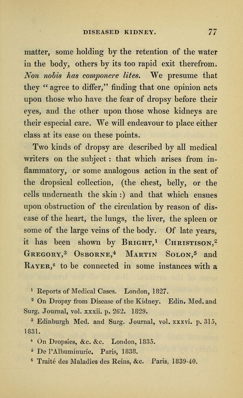 matter, some holding by the retention of the water in the body, others by its too rapid exit therefrom. Non nobis has componere lites. We presume that they  agree to differ, finding that one opinion acts upon those who have the fear of dropsy before their eyes, and the other upon those whose kidneys are their especial care. We will endeavour to place either class at its ease on these points. Two kinds of dropsy are described by all medical writers on the subject: that which arises from in- flammatory, or some analogous action in the seat of the dropsical collection, (the chest, belly, or the cells underneath the skin :) and that which ensues upon obstruction of the circulation by reason of dis- ease of the heart, the lungs, the liver, the spleen or some of the large veins of the body. Of late years, it has been shown by Bright,1 Christison,2 Gregory,3 Osborne,4 Martin Solon,5 and Rayer,6 to be connected in some instances with a 1 Reports of Medical Cases. London, 1827. 2 On Dropsy from Disease of the Kidney. Edin. Med. and Surg. Journal, vol. xxxii. p. 262. 1829. 3 Edinburgh Med. and Surg. Journal, vol. xxxvi. p. 315, 1831. 4 On Dropsies, Sec. Sec. London, 1835. 3 De 1'Albuminuric Pari^, 1838. 6 Traite des Maladies des Reins, &c. Paris, 1839-40.