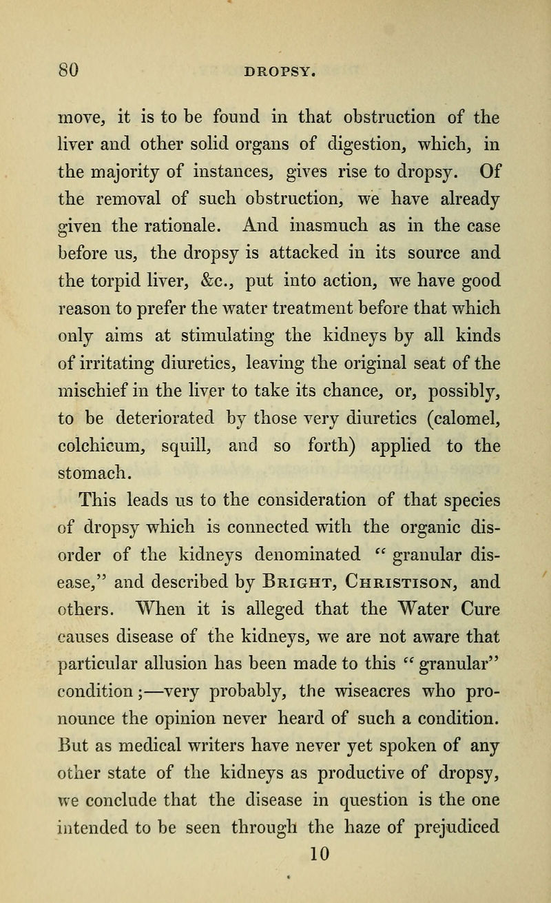 move, it is to be found in that obstruction of the liver and other solid organs of digestion, which, in the majority of instances, gives rise to dropsy. Of the removal of such obstruction, we have already given the rationale. And inasmuch as in the case before us, the dropsy is attacked in its source and the torpid liver, &c, put into action, we have good reason to prefer the water treatment before that which only aims at stimulating the kidneys by all kinds of irritating diuretics, leaving the original seat of the mischief in the liver to take its chance, or, possibly, to be deteriorated by those very diuretics (calomel, colchicum, squill, and so forth) applied to the stomach. This leads us to the consideration of that species of dropsy which is connected with the organic dis- order of the kidneys denominated  granular dis- ease, and described by Bright, Christison, and others. When it is alleged that the Water Cure causes disease of the kidneys, we are not aware that particular allusion has been made to this  granular condition;—very probably, the wiseacres who pro- nounce the opinion never heard of such a condition. But as medical writers have never yet spoken of any other state of the kidneys as productive of dropsy, we conclude that the disease in question is the one intended to be seen through the haze of prejudiced 10