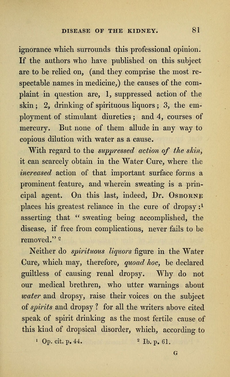 ignorance which surrounds this professional opinion. If the authors who have published on this subject are to be relied on, (and they comprise the most re- spectable names in medicine,) the causes of the com- plaint in question are, 1, suppressed action of the skin; 2, drinking of spirituous liquors; 3, the em- ployment of stimulant diuretics; and 4, courses of mercury. But none of them allude in any way to copious dilution with water as a cause. With regard to the suppressed action of the skin, it can scarcely obtain in the Water Cure, where the increased action of that important surface forms a prominent feature, and wherein sweating is a prin- cipal agent. On this last, indeed, Dr. Osborne places his greatest reliance in the cure of dropsy :;1 asserting that  sweating being accomplished, the disease, if free from complications, never fails to be removed. 2 Neither do spirituous liquors figure in the Water Cure, which may, therefore, quoad hoc, be declared guiltless of causing renal dropsy. Why do not our medical brethren, who utter warnings about water and dropsy, raise their voices on the subject of spirits and dropsy 1 for all the writers above cited speak of spirit drinking as the most fertile cause of this kind of dropsical disorder, which, according to 1 Op. cit. p. 44. 2 lb. p. 61. G