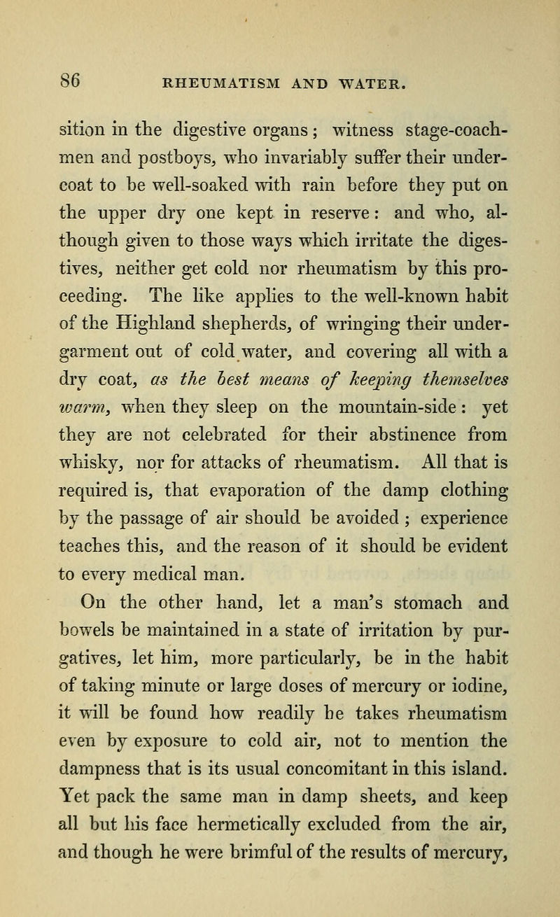 sition in the digestive organs; witness stage-coach- men and postboys, who invariably suffer their under- coat to be well-soaked with rain before they put on the upper dry one kept in reserve: and who, al- though given to those ways which irritate the diges- tives, neither get cold nor rheumatism by this pro- ceeding. The like applies to the well-known habit of the Highland shepherds, of wringing their under- garment out of cold water, and covering all with a dry coat, as the best means of keeping themselves ivarm, when they sleep on the mountain-side: yet they are not celebrated for their abstinence from whisky, nor for attacks of rheumatism. All that is required is, that evaporation of the damp clothing by the passage of air should be avoided ; experience teaches this, and the reason of it should be evident to every medical man. On the other hand, let a man's stomach and bowels be maintained in a state of irritation by pur- gatives, let him, more particularly, be in the habit of taking minute or large doses of mercury or iodine, it will be found how readily he takes rheumatism even by exposure to cold air, not to mention the dampness that is its usual concomitant in this island. Yet pack the same man in damp sheets, and keep all but his face hermetically excluded from the air, and though he were brimful of the results of mercury,