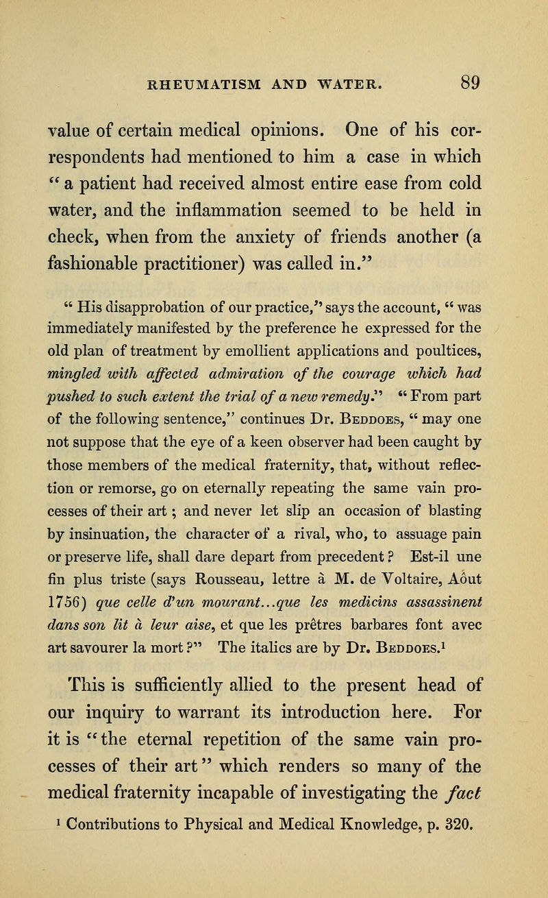 value of certain medical opinions. One of his cor- respondents had mentioned to him a case in which  a patient had received almost entire ease from cold water, and the inflammation seemed to be held in check, when from the anxiety of friends another (a fashionable practitioner) was called in.  His disapprobation of our practice/' says the account,  was immediately manifested by the preference he expressed for the old plan of treatment by emollient applications and poultices, mingled with affected admiration of the courage which had pushed to such extent the trial of anew remedy?'  From part of the following sentence, continues Dr. Beddoes,  may one not suppose that the eye of a keen observer had been caught by those members of the medical fraternity, that, without reflec- tion or remorse, go on eternally repeating the same vain pro- cesses of their art; and never let slip an occasion of blasting by insinuation, the character of a rival, who, to assuage pain or preserve life, shall dare depart from precedent ? Est-il une fin plus triste (says Rousseau, lettre a M. de Voltaire, Adut 1756) que celle d'un mourant...que les medicins assassinent dans son lit a leur aise, et que les pretres barbares font avec art savourer la mort ? The italics are by Dr. Beddoes.1 This is sufficiently allied to the present head of our inquiry to warrant its introduction here. For it is  the eternal repetition of the same vain pro- cesses of their art which renders so many of the medical fraternity incapable of investigating the fact 1 Contributions to Physical and Medical Knowledge, p. 320.