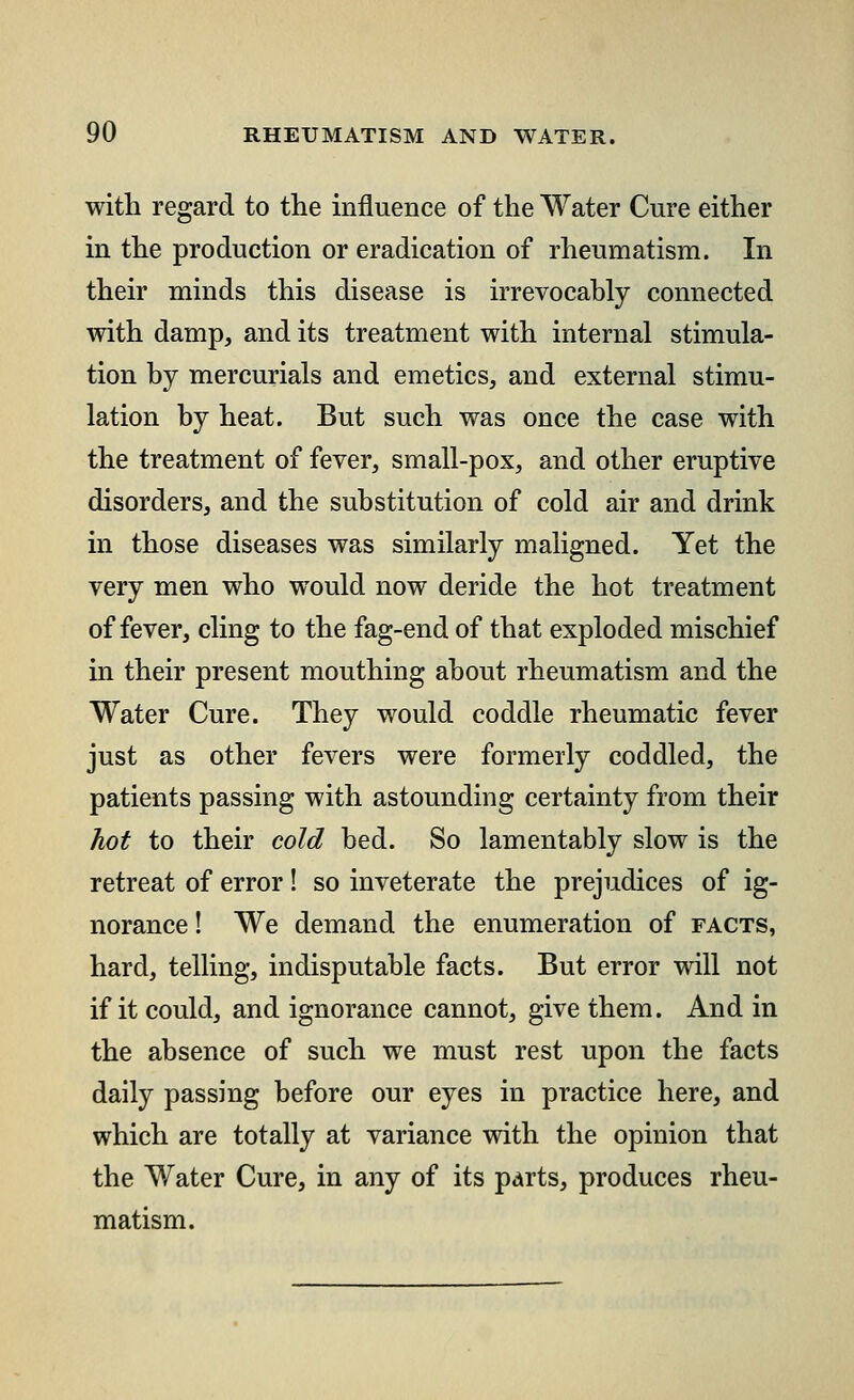 with regard to the influence of the Water Cure either in the production or eradication of rheumatism. In their minds this disease is irrevocably connected with damp, and its treatment with internal stimula- tion by mercurials and emetics, and external stimu- lation by heat. But such was once the case with the treatment of fever, small-pox, and other eruptive disorders, and the substitution of cold air and drink in those diseases was similarly maligned. Yet the very men who would now deride the hot treatment of fever, cling to the fag-end of that exploded mischief in their present mouthing about rheumatism and the Water Cure. They would coddle rheumatic fever just as other fevers were formerly coddled, the patients passing with astounding certainty from their hot to their cold bed. So lamentably slow is the retreat of error ! so inveterate the prejudices of ig- norance ! We demand the enumeration of facts, hard, telling, indisputable facts. But error will not if it could, and ignorance cannot, give them. And in the absence of such we must rest upon the facts daily passing before our eyes in practice here, and which are totally at variance with the opinion that the Water Cure, in any of its parts, produces rheu- matism.