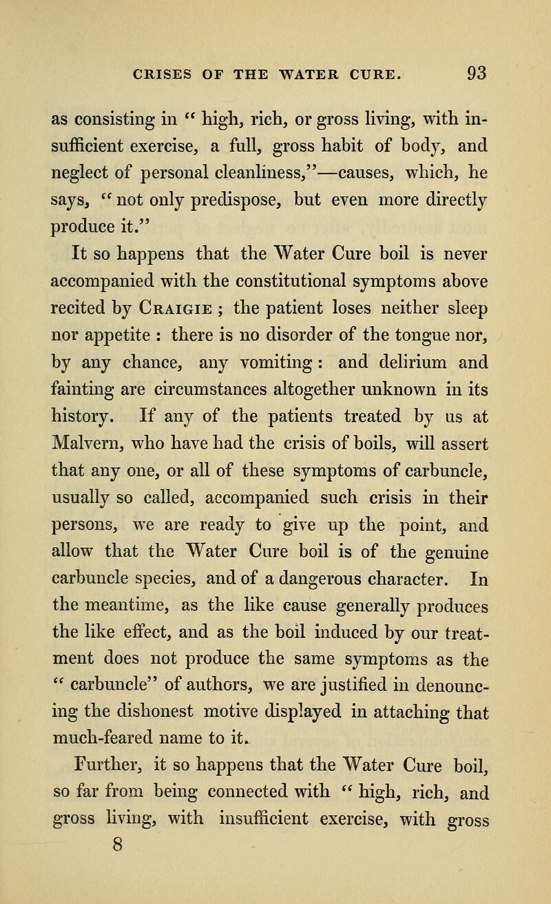 as consisting in  high, rich, or gross living, with in- sufficient exercise, a full, gross habit of body, and neglect of personal cleanliness,—causes, which, he says,  not only predispose, but even more directly produce it. It so happens that the Water Cure boil is never accompanied with the constitutional symptoms above recited by Craigie ; the patient loses neither sleep nor appetite : there is no disorder of the tongue nor, by any chance, any vomiting: and delirium and fainting are circumstances altogether unknown in its history. If any of the patients treated by us at Malvern, who have had the crisis of boils, will assert that any one, or all of these symptoms of carbuncle, usually so called, accompanied such crisis in their persons, we are ready to give up the point, and allow that the Water Cure boil is of the genuine carbuncle species, and of a dangerous character. In the meantime, as the like cause generally produces the like effect, and as the boil induced by our treat- ment does not produce the same symptoms as the  carbuncle of authors, we are justified in denounc- ing the dishonest motive displayed in attaching that much-feared name to it^ Further, it so happens that the Water Cure boil, so far from being connected with  high, rich, and gross living, with insufficient exercise, with gross 8