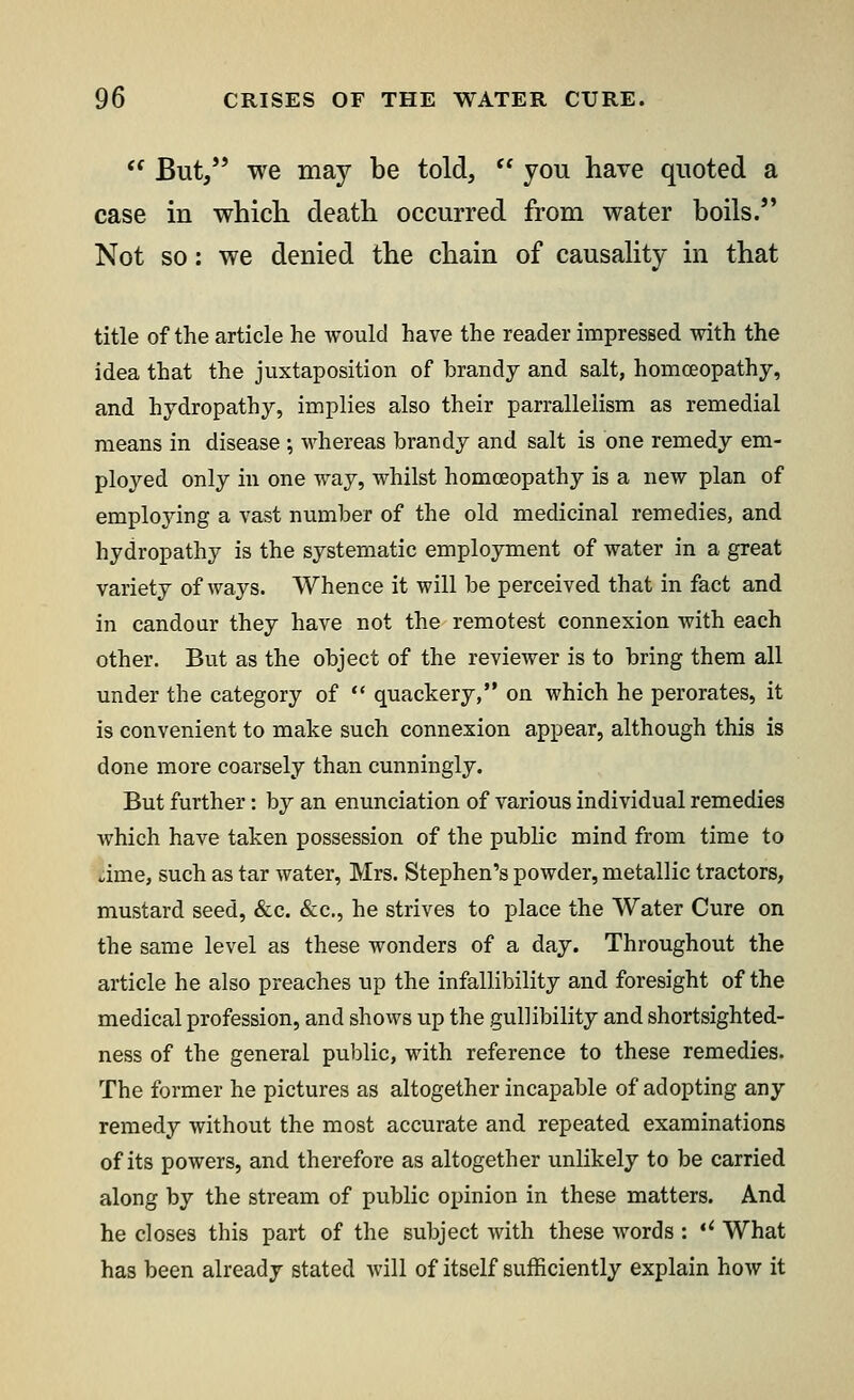  But, we may be told,  you have quoted a case in which death occurred from water boils. Not so: we denied the chain of causality in that title of the article he would have the reader impressed with the idea that the juxtaposition of brandy and salt, homoeopathy, and hydropathy, implies also their parrallelism as remedial means in disease ; whereas brandy and salt is one remedy em- ployed only in one way, whilst homoeopathy is a new plan of employing a vast number of the old medicinal remedies, and hydropathy is the systematic employment of water in a great variety of ways. Whence it will be perceived that in fact and in candour they have not the remotest connexion with each other. But as the object of the reviewer is to bring them all under the category of  quackery, on which he perorates, it is convenient to make such connexion appear, although this is done more coarsely than cunningly. But further: by an enunciation of various individual remedies which have taken possession of the public mind from time to .ime, such as tar water, Mrs. Stephen's powder, metallic tractors, mustard seed, &c. &c, he strives to place the Water Cure on the same level as these wonders of a day. Throughout the article he also preaches up the infallibility and foresight of the medical profession, and shows up the gullibility and shortsighted- ness of the general public, with reference to these remedies. The former he pictures as altogether incapable of adopting any remedy without the most accurate and repeated examinations of its powers, and therefore as altogether unlikely to be carried along by the stream of public opinion in these matters. And he closes this part of the subject with these words : *' What has been already stated will of itself sufficiently explain how it