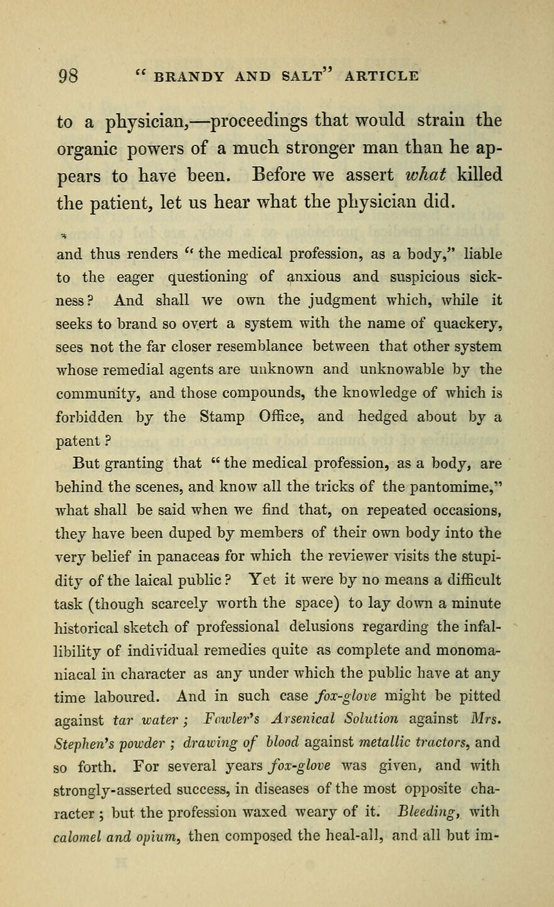 to a physician,—proceedings that would strain the organic powers of a much stronger man than he ap- pears to have been. Before we assert what killed the patient, let us hear what the physician did. •* and thus renders u the medical profession, as a body, liable to the eager questioning of anxious and suspicious sick- ness? And shall Ave own the judgment which, while it seeks to brand so overt a system with the name of quackery, sees not the far closer resemblance between that other system whose remedial agents are unknown and unknowable by the community, and those compounds, the knowledge of which is forbidden by the Stamp Office, and hedged about by a patent ? But granting that  the medical profession, as a body, are behind the scenes, and know all the tricks of the pantomime, what shall be said when we find that, on repeated occasions, they have been duped by members of their own body into the very belief in panaceas for which the reviewer visits the stupi- dity of the laical public ? Yet it were by no means a difficult task (though scarcely worth the space) to lay down a minute historical sketch of professional delusions regarding the infal- libility of individual remedies quite as complete and monoma- niacal in character as any under which the public have at any time laboured. And in such case fox-glove might be pitted against tar water; Fowler's Arsenical Solution against Mrs. Stephen's powder ; drawing of blood against metallic tractors, and so forth. For several years fox-glove was given, and with strongly-asserted success, in diseases of the most opposite cha- racter ; but the profession waxed weary of it. Bleeding, with calomel and opium, then composed the heal-all, and all but im-