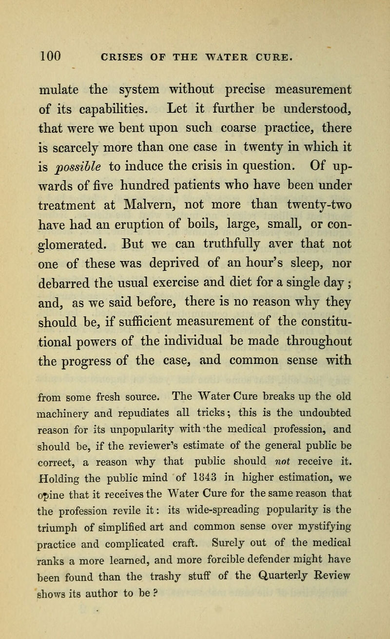 mulate the system without precise measurement of its capabilities. Let it further be understood, that were we bent upon such coarse practice, there is scarcely more than one case in twenty in which it is possible to induce the crisis in question. Of up- wards of five hundred patients who have been under treatment at Malvern, not more than twenty-two have had an eruption of boils, large, small, or con- glomerated. But we can truthfully aver that not one of these was deprived of an hour's sleep, nor debarred the usual exercise and diet for a single day; and, as we said before, there is no reason why they should be, if sufficient measurement of the constitu- tional powers of the individual be made throughout the progress of the case, and common sense with from some fresh source. The Water Cure breaks up the old machinery and repudiates all tricks; this is the undoubted reason for its unpopularity with-the medical profession, and should be, if the reviewer's estimate of the general public be correct, a reason why that public should not receive it. Holding the public mind of 1843 in higher estimation, we ojine that it receives the Water Cure for the same reason that the profession revile it: its wide-spreading popularity is the triumph of simplified art and common sense over mystifying practice and complicated craft. Surely out of the medical ranks a more learned, and more forcible defender might have been found than the trashy stuff of the Quarterly Review shows its author to be ?