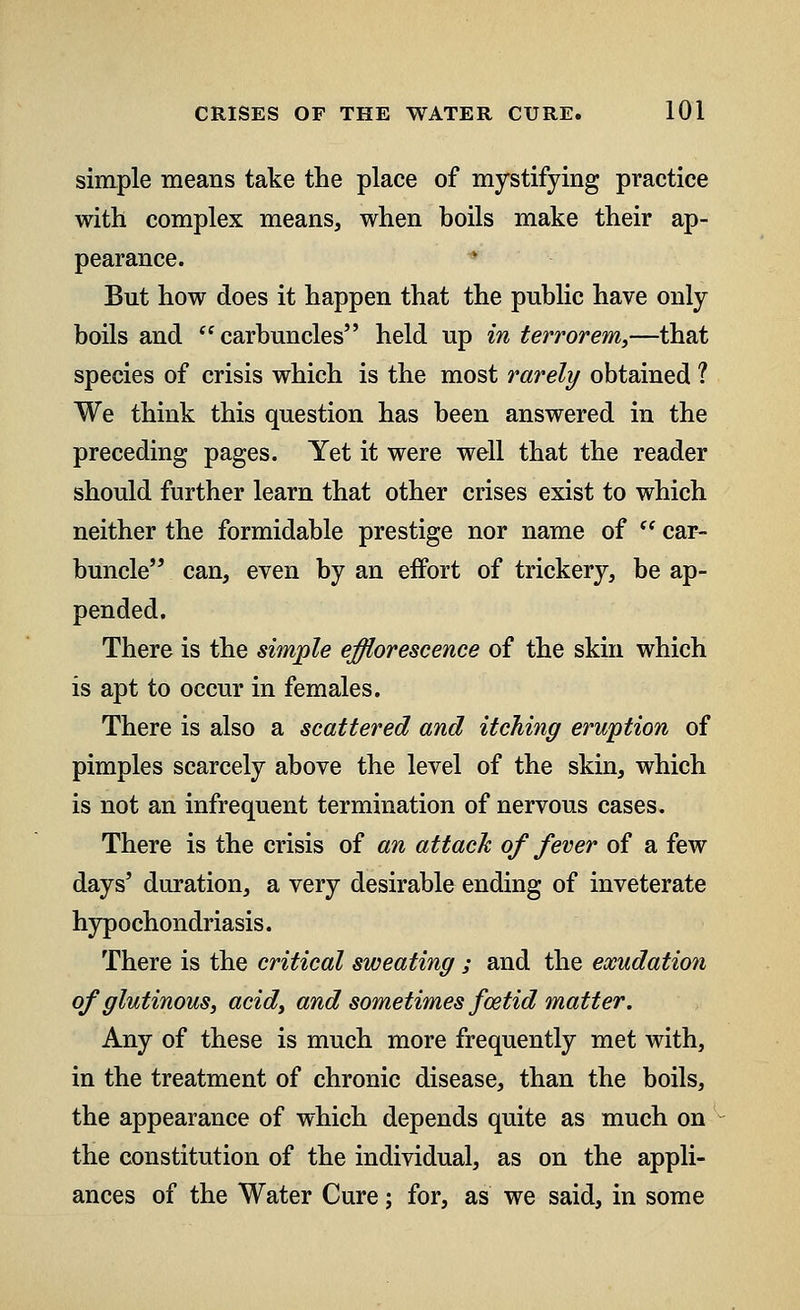 simple means take the place of mystifying practice with complex means, when boils make their ap- pearance. But how does it happen that the public have only boils and carbuncles held up in terrorem,—that species of crisis which is the most rarely obtained ? We think this question has been answered in the preceding pages. Yet it were well that the reader should further learn that other crises exist to which neither the formidable prestige nor name of (f car- buncle can, even by an effort of trickery, be ap- pended. There is the simple efflorescence of the skin which is apt to occur in females. There is also a scattered and itching eruption of pimples scarcely above the level of the skin, which is not an infrequent termination of nervous cases. There is the crisis of an attach of fever of a few days' duration, a very desirable ending of inveterate hypochondriasis. There is the critical sweating ; and the exudation of glutinous, acid, and sometimes foetid matter. Any of these is much more frequently met with, in the treatment of chronic disease, than the boils, the appearance of which depends quite as much on the constitution of the individual, as on the appli- ances of the Water Cure; for, as we said, in some