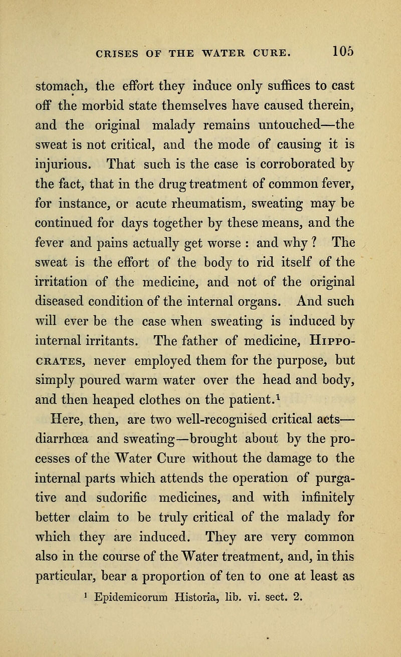 stomach, tlie effort they induce only suffices to cast off the morbid state themselves have caused therein, and the original malady remains untouched—the sweat is not critical, and the mode of causing it is injurious. That such is the case is corroborated by the fact, that in the drug treatment of common fever, for instance, or acute rheumatism, sweating may be continued for days together by these means, and the fever and pains actually get worse : and why ? The sweat is the effort of the body to rid itself of the irritation of the medicine, and not of the original diseased condition of the internal organs. And such will ever be the case when sweating is induced by internal irritants. The father of medicine, Hippo- crates, never employed them for the purpose, but simply poured warm water over the head and body, and then heaped clothes on the patient.1 Here, then, are two well-recognised critical acts— diarrhoea and sweating—brought about by the pro- cesses of the Water Cure without the damage to the internal parts which attends the operation of purga- tive and sudorific medicines, and with infinitely better claim to be truly critical of the malady for which they are induced. They are very common also in the course of the Water treatment, and, in this particular, bear a proportion of ten to one at least as 1 Epidemicorum Historia, lib. vi. sect. 2.