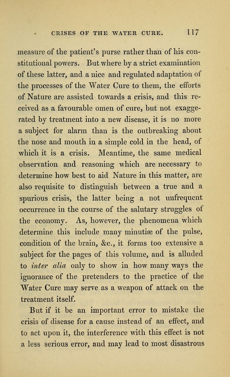 measure of the patient's purse rather than of his con- stitutional powers. But where by a strict examination of these latter, and a nice and regulated adaptation of the processes of the Water Cure to them, the efforts of Nature are assisted towards a crisis, and this re- ceived as a favourable omen of cure, but not exagge- rated by treatment into a new disease, it is no more a subject for alarm than is the outbreaking about the nose and mouth in a simple cold in the head, of which it is a crisis. Meantime, the same medical observation and reasoning which are necessary to determine how best to aid Nature in this matter, are also requisite to distinguish between a true and a spurious crisis, the latter being a not unfrequent occurrence in the course of the salutary struggles of the economy. As, however, the phenomena which determine this include many minutiae of the pulse, condition of the brain, &c, it forms too extensive a subject for the pages of this volume, and is alluded to inter alia only to show in how many ways the ignorance of the pretenders to the practice of the Water Cure may serve as a weapon of attack on the treatment itself. But if it be an important error to mistake the crisis of disease for a cause instead of an effect, and to act upon it, the interference with this effect is not a less serious error, and may lead to most disastrous