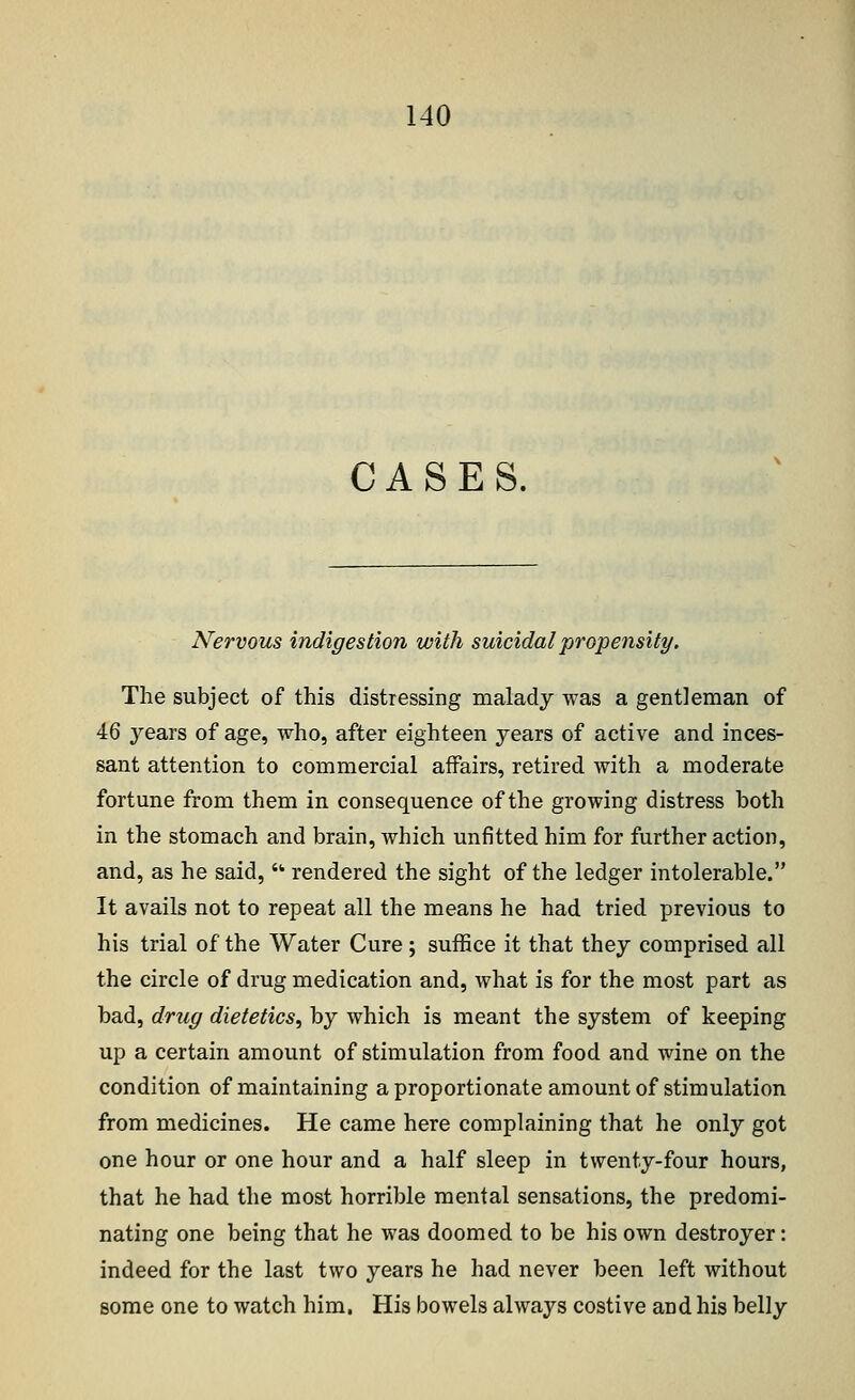 CASES. Nervous indigestion with suicidal propensity. The subject of this distressing malady was a gentleman of 46 years of age, who, after eighteen years of active and inces- sant attention to commercial affairs, retired with a moderate fortune from them in consequence of the growing distress both in the stomach and brain, which unfitted him for further action, and, as he said,  rendered the sight of the ledger intolerable. It avails not to repeat all the means he had tried previous to his trial of the Water Cure; suffice it that they comprised all the circle of drug medication and, what is for the most part as bad, drug dietetics, by which is meant the system of keeping up a certain amount of stimulation from food and wine on the condition of maintaining a proportionate amount of stimulation from medicines. He came here complaining that he only got one hour or one hour and a half sleep in twenty-four hours, that he had the most horrible mental sensations, the predomi- nating one being that he was doomed to be his own destroyer: indeed for the last two years he had never been left without some one to watch him. His bowels always costive and his belly