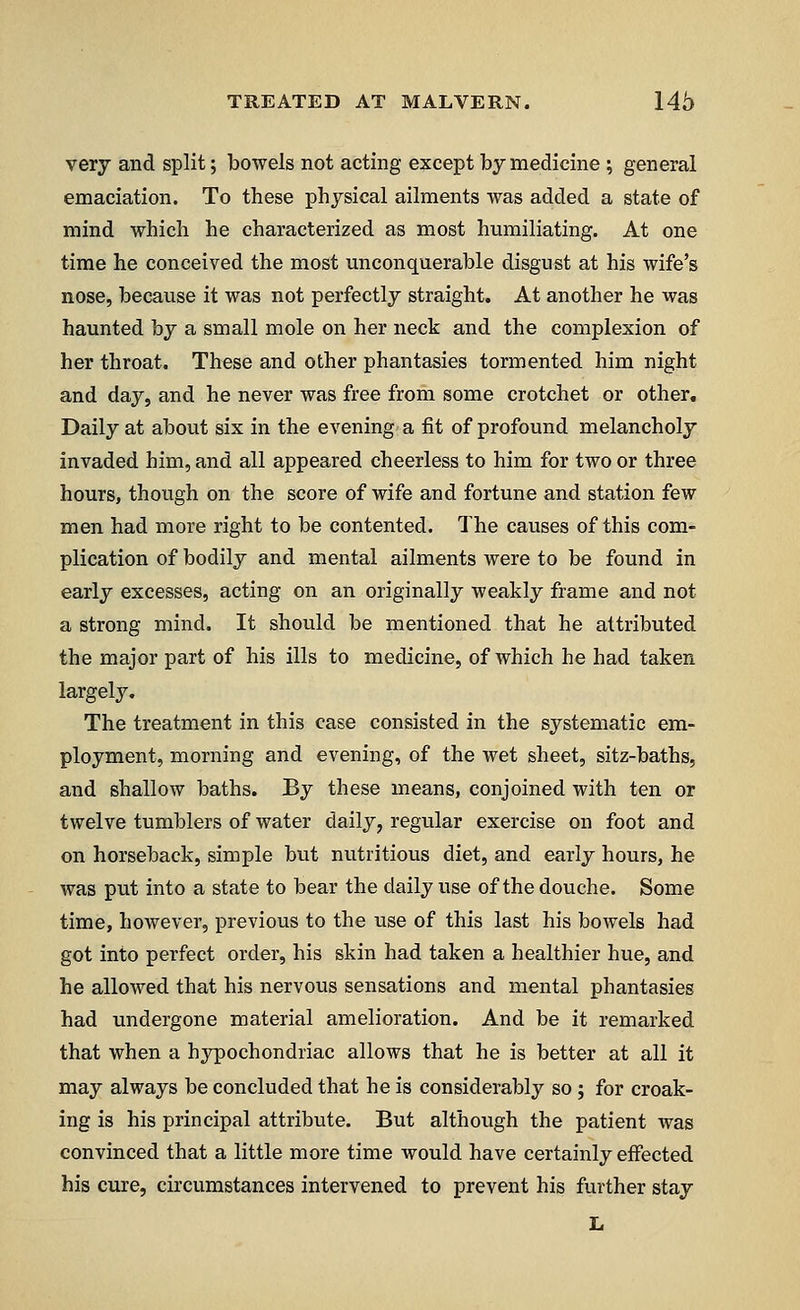 very and split; bowels not acting except by medicine ; general emaciation. To these physical ailments was added a state of mind which he characterized as most humiliating. At one time he conceived the most unconquerable disgust at his wife's nose, because it was not perfectly straight. At another he was haunted by a small mole on her neck and the complexion of her throat. These and other phantasies tormented him night and day, and he never was free from some crotchet or other. Daily at about six in the evening a fit of profound melancholy invaded him, and all appeared cheerless to him for two or three hours, though on the score of wife and fortune and station few men had more right to be contented. The causes of this com- plication of bodily and mental ailments were to be found in early excesses, acting on an originally weakly frame and not a strong mind. It should be mentioned that he attributed the major part of his ills to medicine, of which he had taken largely. The treatment in this case consisted in the systematic em- ployment, morning and evening, of the wet sheet, sitz-baths, and shallow baths. By these means, conjoined with ten or twelve tumblers of water daily, regular exercise on foot and on horseback, simple but nutritious diet, and early hours, he was put into a state to bear the daily use of the douche. Some time, however, previous to the use of this last his bowels had got into perfect order, his skin had taken a healthier hue, and he allowed that his nervous sensations and mental phantasies had undergone material amelioration. And be it remarked that when a hypochondriac allows that he is better at all it may always be concluded that he is considerably so; for croak- ing is his principal attribute. But although the patient was convinced that a little more time would have certainly effected his cure, circumstances intervened to prevent his further stay L