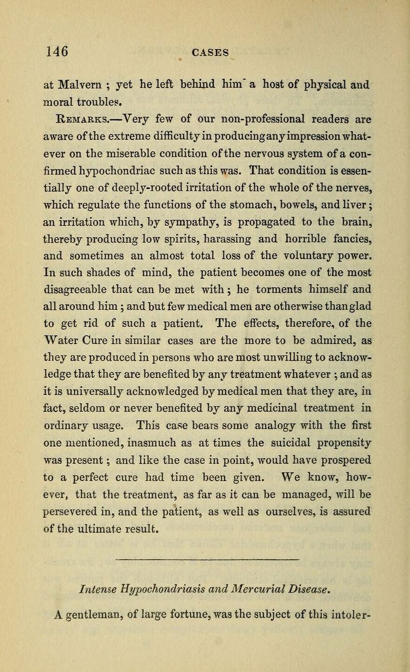 at Malvern ; yet he left behind him a host of physical and moral troubles. Remarks.—Very few of our non-professional readers are aware of the extreme difficulty in producing any impression what- ever on the miserable condition of the nervous system of a con- firmed hypochondriac such as this was. That condition is essen- tially one of deeply-rooted irritation of the whole of the nerves, which regulate the functions of the stomach, bowels, and liver; an irritation which, by sympathy, is propagated to the brain, thereby producing low spirits, harassing and horrible fancies, and sometimes an almost total loss of the voluntary power. In such shades of mind, the patient becomes one of the most disagreeable that can be met with ; he torments himself and all around him; and but few medical men are otherwise than glad to get rid of such a patient. The effects, therefore, of the Water Cure in similar cases are the more to be admired, as they are produced in persons who are most unwilling to acknow- ledge that they are benefited by any treatment whatever ; and as it is universally acknowledged by medical men that they are, in fact, seldom or never benefited by any medicinal treatment in ordinary usage. This case bears some analogy with the first one mentioned, inasmuch as at times the suicidal propensity was present; and like the case in point, would have prospered to a perfect cure had time been given. We know, how- ever, that the treatment, as far as it can be managed, will be persevered in, and the patient, as well as ourselves, is assured of the ultimate result. Intense Hypochondriasis and Mercurial Disease. A gentleman, of large fortune, was the subject of this intoler-