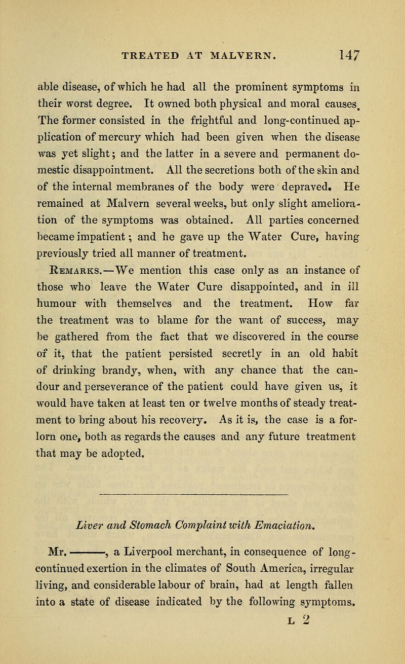 able disease, of which he had all the prominent symptoms in their worst degree. It owned both physical and moral causes. The former consisted in the frightful and long-continued ap- plication of mercury which had been given when the disease was yet slight; and the latter in a severe and permanent do- mestic disappointment. All the secretions both of the skin and of the internal membranes of the body were depraved. He remained at Malvern several weeks, but only slight ameliora- tion of the symptoms was obtained. All parties concerned became impatient; and he gave up the Water Cure, having previously tried all manner of treatment. Remarks.—We mention this case only as an instance of those who leave the Water Cure disappointed, and in ill humour with themselves and the treatment. How far the treatment was to blame for the want of success, may be gathered from the fact that we discovered in the course of it, that the patient persisted secretly in an old habit of drinking brandy, when, with any chance that the can- dour and perseverance of the patient could have given us, it would have taken at least ten or twelve months of steady treat- ment to bring about his recovery. As it is, the case is a for- lorn one, both as regards the causes and any future treatment that may be adopted. Liver and Stomach Complaint with Emaciation. Mr. , a Liverpool merchant, in consequence of long- continued exertion in the climates of South America, irregular living, and considerable labour of brain, had at length fallen into a state of disease indicated by the following symptoms. L 2