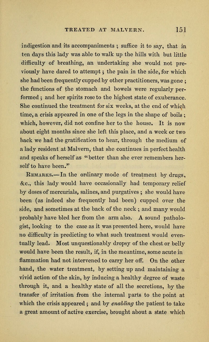 indigestion and its accompaniments ; suffice it to say, that in ten days this lady was able to walk up the hills with but little difficulty of breathing, an undertaking she would not pre- viously have dared to attempt; the pain in the side, for which she had been frequently cupped by other practitioners, was gone; the functions of the stomach and bowels were regularly per- formed ; and her spirits rose to the highest state of exuberance. She continued the treatment for six weeks, at the end of which time, a crisis appeared in one of the legs in the shape of boils ; which, however, did not confine her to the house. It is now about eight months since she left this place, and a week or two back we had the gratification to hear, through the medium of a lady resident at Malvern, that she continues in perfect health and speaks of herself as better than she ever remembers her- self to have been. Remarks.—In the ordinary mode of treatment by drugs, &c, this lady would have occasionally had temporary relief by doses of mercurials, salines, and purgatives ; she would have been (as indeed she frequently had been) cupped over the side, and sometimes at the back of the neck ; and many would probably have bled her from the arm also. A sound patholo- gist, looking to the case as it was presented here, would have no difficulty in predicting to what such treatment would even- tually lead. Most unquestionably dropsy of the chest or belly would have been the result, if, in the meantime, some acute in flammation had not intervened to carry her off. On the other hand, the water treatment, by setting up and maintaining a vivid action of the skin, by inducing a healthy degree of waste through it, and a healthy state of all the secretions, by the transfer of irritation from the internal parts to the point at which the crisis appeared; and by enabling the patient to take a great amount of active exercise, brought about a state which