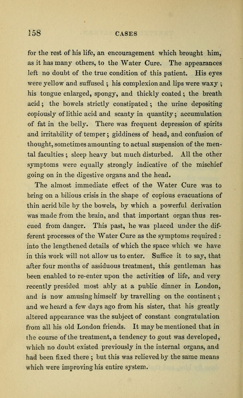 for the rest of his life, an encouragement which brought him, as it has many others, to the Water Cure. The appearances left no doubt of the true condition of this patient. His eyes were yellow and suffused ; his complexion and lips were waxy ; his tongue enlarged, spongy, and thickly coated; the breath acid; the bowels strictly constipated ; the urine depositing copiously oflithic acid and scanty in quantity; accumulation of fat in the belly. There was frequent depression of spirits and irritability of temper; giddiness of head, and confusion of thought, sometimes amounting to actual suspension of the men- tal faculties ; sleep heavy but much disturbed. All the other symptoms were equally strongly indicative of the mischief going on in the digestive organs and the head. The almost immediate effect of the Water Cure was to bring on a bilious crisis in the shape of copious evacuations of thin acrid bile by the bowels, by which a powerful derivation was made from the brain, and that important organ thus res- cued from danger. This past, he was placed under the dif- ferent processes of the Water Cure as the symptoms required : into the lengthened details of which the space which we have in this work will not allow us to enter. Suffice it to say, that after four months of assiduous treatment, this gentleman has been enabled to re-enter upon the activities of life, and very recently presided most ably at a public dinner in London, and is now amusing himself by travelling on the continent; and we heard a few days ago from his sister, that his greatly altered appearance was the subject of constant congratulation from all his old London friends. It may be mentioned that in the course of the treatment, a tendency to gout was developed, which no doubt existed previously in the internal organs, and had been fixed there ; but this was relieved by the same means which were improving his entire system.