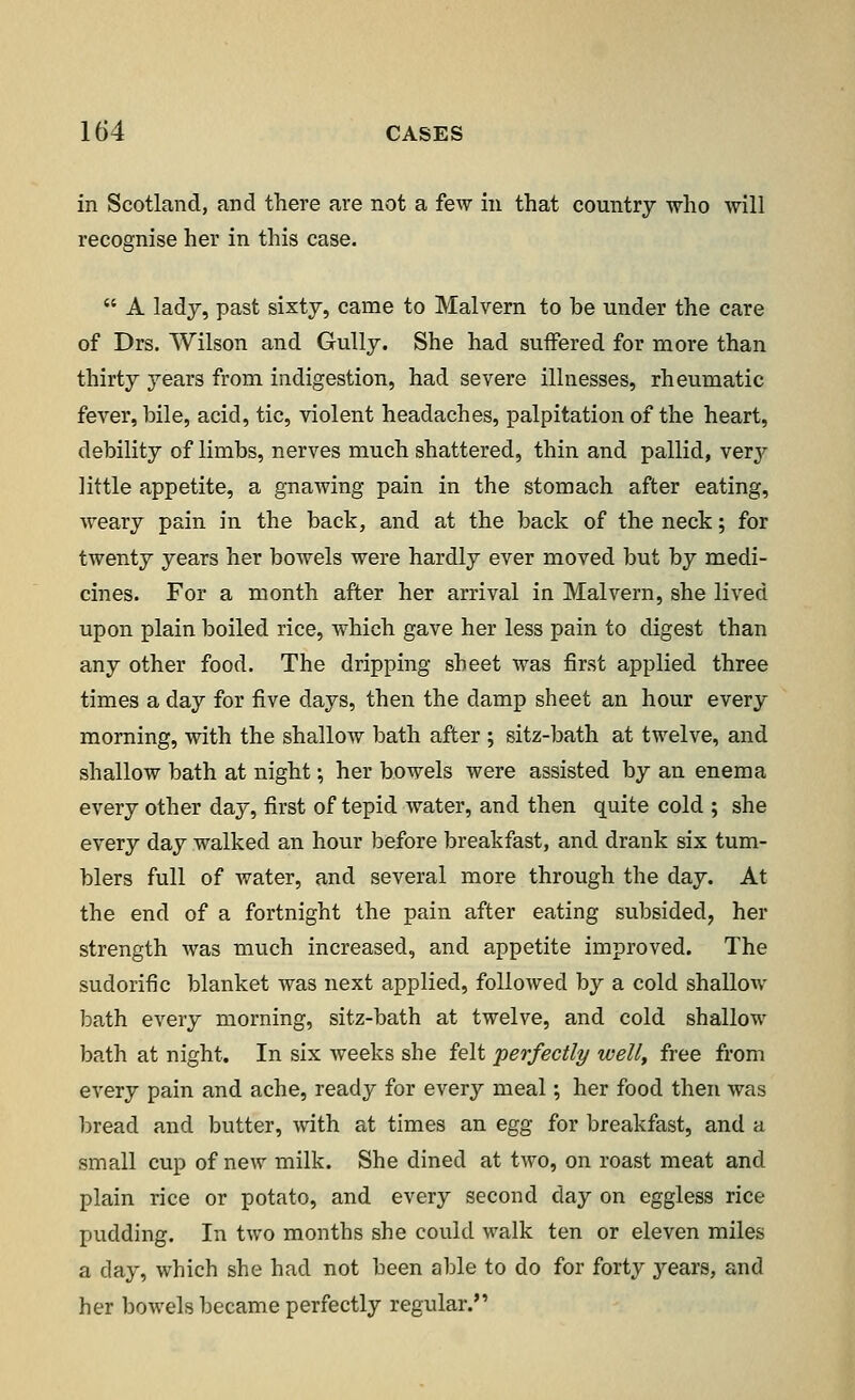 in Scotland, and there are not a few in that country -who will recognise her in this case.  A lady, past sixty, came to Malvern to be under the care of Drs. Wilson and Gully. She had suffered for more than thirty years from indigestion, had severe illnesses, rheumatic fever, bile, acid, tic, violent headaches, palpitation of the heart, debility of limbs, nerves much shattered, thin and pallid, very little appetite, a gnawing pain in the stomach after eating, weary pain in the back, and at the back of the neck; for twenty years her bowels were hardly ever moved but by medi- cines. For a month after her arrival in Malvern, she lived upon plain boiled rice, which gave her less pain to digest than any other food. The dripping sheet was first applied three times a day for five days, then the damp sheet an hour every morning, with the shallow bath after ; sitz-bath at twelve, and shallow bath at night; her bowels were assisted by an enema every other day, first of tepid water, and then quite cold ; she every day walked an hour before breakfast, and drank six tum- blers full of water, and several more through the day. At the end of a fortnight the pain after eating subsided, her strength was much increased, and appetite improved. The sudorific blanket was next applied, followed by a cold shallow bath every morning, sitz-bath at twelve, and cold shallow bath at night. In six weeks she felt 'perfectly well, free from every pain and ache, ready for every meal; her food then was bread and butter, with at times an egg for breakfast, and a small cup of new milk. She dined at two, on roast meat and plain rice or potato, and every second day on eggless rice pudding. In two months she could walk ten or eleven miles a day, which she had not been able to do for forty years, and her bowels became perfectly regular.