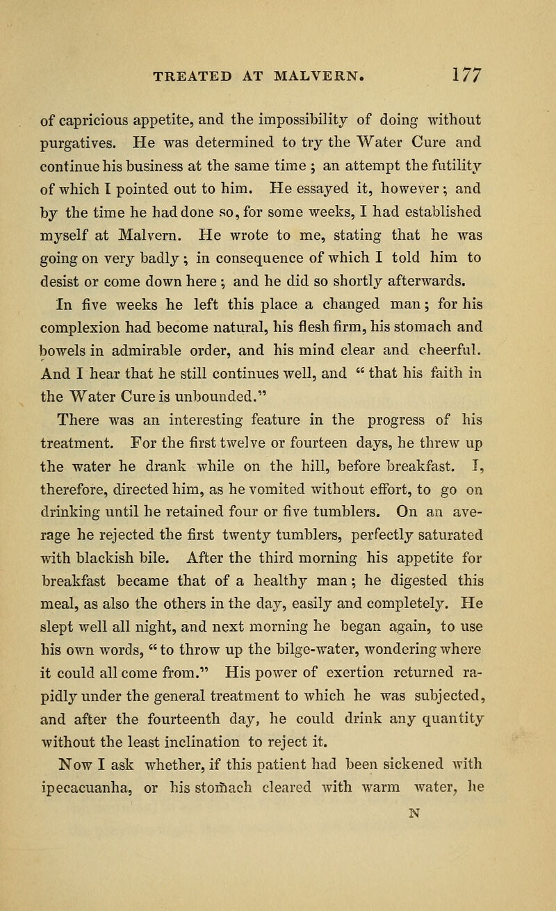 of capricious appetite, and the impossibility of doing without purgatives. He was determined to try the Water Cure and continue his business at the same time ; an attempt the futility of which I pointed out to him. He essayed it, however ; and by the time he had done so, for some weeks, I had established myself at Malvern. He wrote to me, stating that he was going on very badly ; in consequence of which I told him to desist or come down here •, and he did so shortly afterwards. In five weeks he left this place a changed man; for his complexion had become natural, his flesh firm, his stomach and bowels in admirable order, and his mind clear and cheerful. And I hear that he still continues well, and  that his faith in the Water Cure is unbounded. There was an interesting feature in the progress of his treatment. For the first twelve or fourteen days, he threw up the water he drank while on the hill, before breakfast. I, therefore, directed him, as he vomited without effort, to go on drinking until he retained four or five tumblers. On an ave- rage he rejected the first twenty tumblers, perfectly saturated with blackish bile. After the third morning his appetite for breakfast became that of a healthy man; he digested this meal, as also the others in the day, easily and completely. He slept well all night, and next morning he began again, to use his own words, to throw up the bilge-water, wondering where it could all come from.1' His power of exertion returned ra- pidly under the general treatment to which he was subjected, and after the fourteenth day, he could drink any quantity without the least inclination to reject it. Now I ask whether, if this patient had been sickened with ipecacuanha, or his stomach cleared with warm water, he N