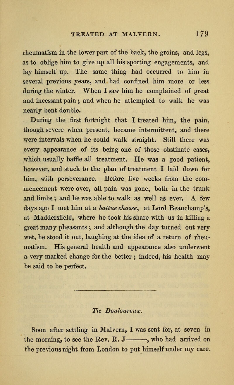 rheumatism in the lower part of the back, the groins, and legs, as to oblige him to give up all his sporting engagements, and lay himself up. The same thing had occurred to him in several previous years, and had confined him more or less during the winter. When I saw him he complained of great and incessant pain; and when he attempted to walk he was nearly bent double. During the first fortnight that I treated him, the pain, though severe when present, became intermittent, and there were intervals when he could walk straight. Still there was every appearance of its being one of those obstinate cases, which usually baffle all treatment. He was a good patient, however, and stuck to the plan of treatment I laid down for him, with perseverance. Before five weeks from the com- mencement were over, all pain was gone, both in the trunk and limbs ; and he was able to walk as well as ever. A few days ago I met him at a battue chasse, at Lord Beauchamp's, at Maddersfield, where he took his share with us in killing a great many pheasants; and although the day turned out very wet, he stood it out, laughing at the idea of a return of rheu- matism. His general health and appearance also underwent a very marked change for the better ; indeed, his health may be said to be perfect. Tic Douloureux. Soon after settling in Malvern, I was sent for, at seven in the morning, to see the Rev. It. J , who had arrived on the previous night from London to put himself under my care.