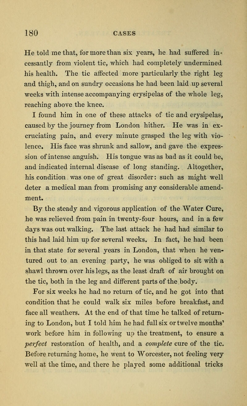 He told me that, for more than six years, he had suffered in- cessantly from violent tic, which had completely undermined his health. The tic affected more particularly the right leg and thigh, and on sundry occasions he had been laid up several weeks with intense accompanying erysipelas of the whole leg, reaching above the knee. I found him in one of these attacks of tic and erysipelas, caused by the journey from London hither. He was in ex- cruciating pain, and every minute grasped the leg with vio- lence. His face was shrunk and sallow, and gave the expres- sion of intense anguish. His tongue was as bad as it could be, and indicated internal disease of long standing. Altogether, his condition was one of great disorder: such as might well deter a medical man from promising any considerable amend- ment. By the steady and vigorous application of the Water Cure, he was relieved from pain in twenty-four hours, and in a few days was out walking. The last attack he had had similar to this had laid him up for several weeks. In fact, he had been in that state for several years in London, that when he ven- tured out to an evening party, he was obliged to sit with a shawl thrown over his legs, as the least draft of air brought on the tic, both in the leg and different parts of the body. For six weeks he had no return of tic, and he got into that condition that he could walk six miles before breakfast, and face all weathers. At the end of that time he talked of return- ing to London, but I told him he had full six or twelve months' work before him in following up the treatment, to ensure a perfect restoration of health, and a complete cure of the tic. Before returning home, he went to Worcester, not feeling very well at the time, and there he played some additional tricks