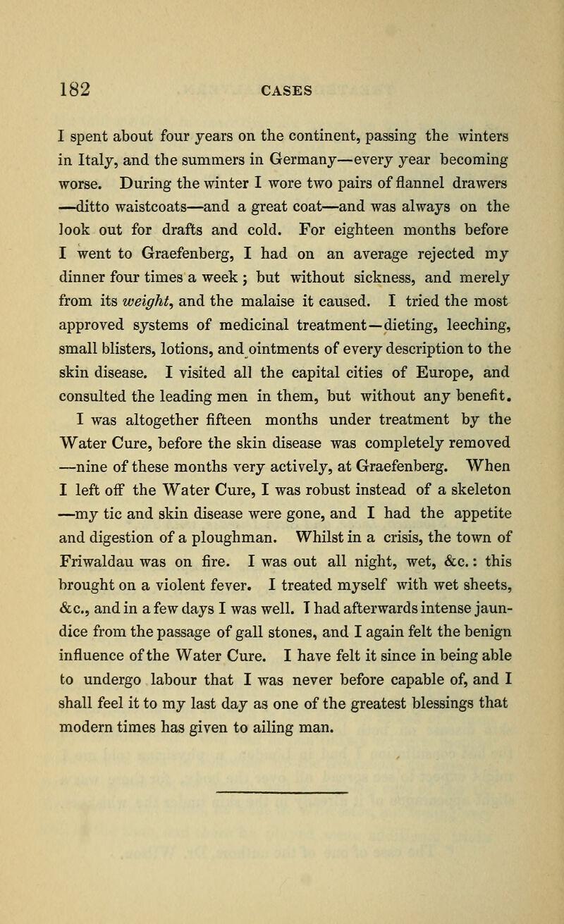 I spent about four years on the continent, passing the winters in Italy, and the summers in Germany—every year becoming worse. During the winter I wore two pairs of flannel drawers —ditto waistcoats—and a great coat—and was always on the look out for drafts and cold. For eighteen months before I went to Graefenberg, I had on an average rejected my dinner four times a week j but without sickness, and merely from its weight, and the malaise it caused. I tried the most approved systems of medicinal treatment—dieting, leeching, small blisters, lotions, and ointments of every description to the skin disease. I visited all the capital cities of Europe, and consulted the leading men in them, but without any benefit. I was altogether fifteen months under treatment by the Water Cure, before the skin disease was completely removed —nine of these months very actively, at Graefenberg. When I left off the Water Cure, I was robust instead of a skeleton —my tic and skin disease were gone, and I had the appetite and digestion of a ploughman. Whilst in a crisis, the town of Friwaldau was on fire. I was out all night, wet, &c.: this brought on a violent fever. I treated myself with wet sheets, &c, and in a few days I was well. T had afterwards intense jaun- dice from the passage of gall stones, and I again felt the benign influence of the Water Cure. I have felt it since in being able to undergo labour that I was never before capable of, and I shall feel it to my last day as one of the greatest blessings that modern times has given to ailing man.