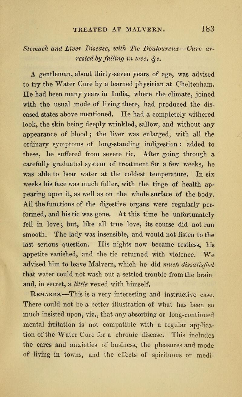 Stomach and Liver Disease, with Tic Douloureux—Cure ar- rested by falling in love, $c. A gentleman, about thirty-seven years of age, was advised to try the Water Cure by a learned physician at Cheltenham. He had been many years in India, where the climate, joined with the usual mode of living there, had produced the dis- eased states above mentioned. He had a completely withered look, the skin being deeply wrinkled, sallow, and without any appearance of blood; the liver was enlarged, with all the ordinary symptoms of long-standing indigestion : added to these, he suffered from severe tic. After going through a carefully graduated system of treatment for a few weeks, he was able to bear water at the coldest temperature. In six weeks his face was much fuller, with the tinge of health ap- pearing upon it, as well as on the whole surface of the body, All the functions of the digestive organs were regularly per- formed, and his tic was gone. At this time he unfortunately fell in love; but, like all true love, its course did not run smooth. The lady was insensible, and would not listen to the last serious question. His nights now became restless, his appetite vanished, and the tic returned with violence. We advised him to leave Malvern, which he did much dissatisfied that water could not wash out a settled trouble from the brain and, in secret, a little vexed with himself. Remarks.—This is a verj interesting and instructive case. There could not be a better illustration of what has been so much insisted upon, viz., that any absorbing or long-continued mental irritation is not compatible with a regular applica- tion of the Water Cure for a chronic disease. This includes the cares and anxieties of business, the pleasures and mode of living in towns, and the effects of spirituous or medi-