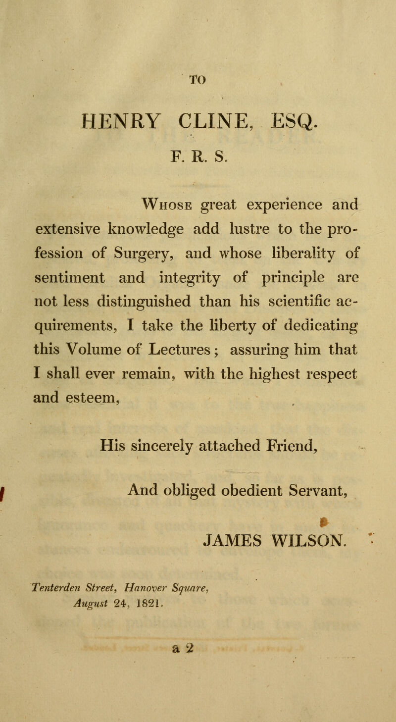 TO HENRY CLINE, ESQ. R R. S. Whose great experience and extensive knowledge add lustre to the pro- fession of Surgery, and whose liberality of sentiment and integrity of principle are not less distinguished than his scientific ac- quirements, I take the liberty of dedicating this Volume of Lectures; assuring him that I shall ever remain, with the highest respect and esteem, His sincerely attached Friend, And obliged obedient Servant, JAMES WILSON. Tenterden Street, Hanover Square, Amust 24, 1821.