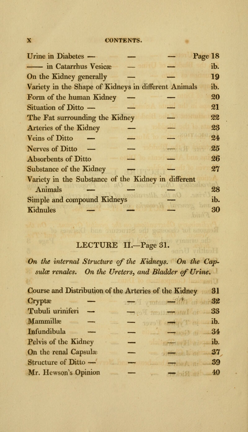 Urine in Diabetes — — — Page 18 in Catarrhus Vesicae — — ib. On the Kidney generally — — 19 Variety in the Shape of Kidneys in different Animals ib. Form of the human Kidney — —- 20 Situation of Ditto — — — 21 The Fat surrounding the Kidney — 22 Arteries of the Kidney — — 23 Veins of Ditto — — — 24 Nerves of Ditto -— — ~ 25 Absorbents of Ditto — =—26 Substance of the Kidney — — 27 Variety in the Substance of the Kidney in different Animals — — — 28 Simple and compound Kidneys — ib. Kidnules — ^ — 30 LECTURE II.—Page 31. On the internal Structure of the Kidneys. On the Cap- sules renales. On the Ureters, and Bladder of Urine, Course and Distribution of the Arteries of the Kidney 31 Cryptae — — —. *^ 32 Tubuh uriniferi — — — 33 Mammillae — — ^---' ib. Infundibula — — —. 34 Pelvis of the Kidney — — ib. On the renal Capsular — —- 37 Structure of Ditto — — —, 39 Mr. Hewson's Opinion — — 40