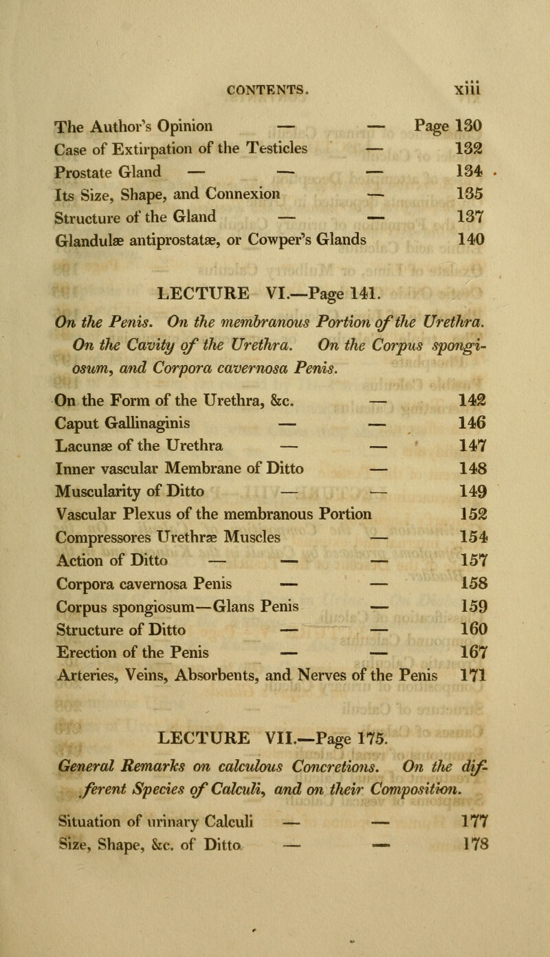 The Author's Opinion — — Page 130 Case of Extirpation of the Testicles — 132 Prostate Gland — — — 134 Its Size, Shape, and Connexion — 135 Structure of the Gland — — 137 Glandulae antiprostatae, or Cowper's Glands 140 LECTURE VI.—Page 141. On the Penis. On the membranous Portion of the Urethra. On the Cavity of the Urethra. On the Corpus spongi- osum, and Corpora cavernosa Penis. On the Form of the Urethra, &c. — 142 Caput Gallinaginis — — 146 Lacunae of the Urethra — — 147 Inner vascular Membrane of Ditto — 148 Muscularity of Ditto — — 149 Vascular Plexus of the membranous Portion 152 Compressores Urethrse Muscles — 154 Action of Ditto — — — 157 Corpora cavernosa Penis — — 158 Corpus spongiosum—Glans Penis — 159 Structure of Ditto — — 160 Erection of the Penis — — 167 Arteries, Veins, Absorbents, and Nerves of the Penis 171 LECTURE VIL—Page 175. General Remarks on calculous Concretions. On the dif- ferent Species of Calculi, and on their Composition. Situation of urinary Calculi — — 177 Size, Shape, &c. of Ditto — — 178