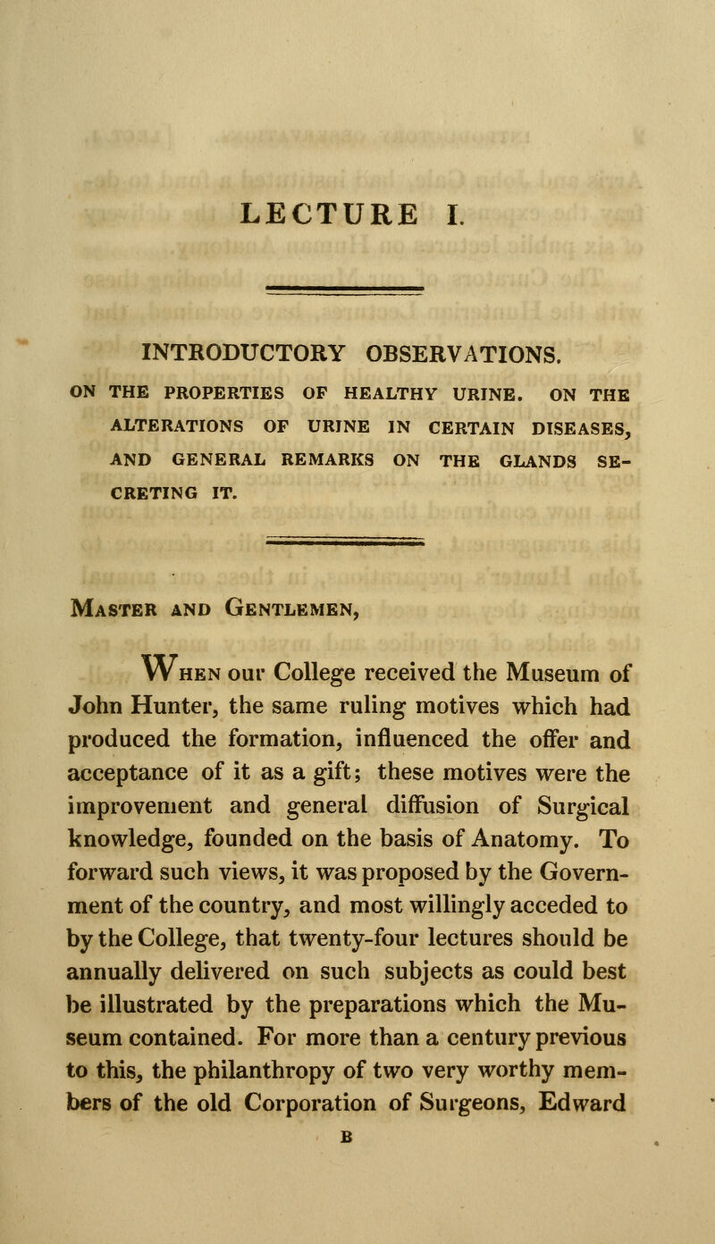 INTRODUCTORY OBSERVATIONS. ON THE PROPERTIES OP HEALTHY URINE. ON THE ALTERATIONS OF URINE IN CERTAIN DISEASES, AND GENERAL REMARKS ON THE GLANDS SE- CRETING IT. Master and Gentlemen, When our College received the Museum of John Hunter, the same ruling motives which had produced the formation, influenced the offer and acceptance of it as a gift; these motives were the improvement and general diffusion of Surgical knowledge, founded on the basis of Anatomy. To forward such views, it was proposed by the Govern- ment of the country, and most willingly acceded to by the College, that twenty-four lectures should be annually delivered on such subjects as could best be illustrated by the preparations which the Mu- seum contained. For more than a century previous to this, the philanthropy of two very worthy mem- bers of the old Corporation of Surgeons, Edward B