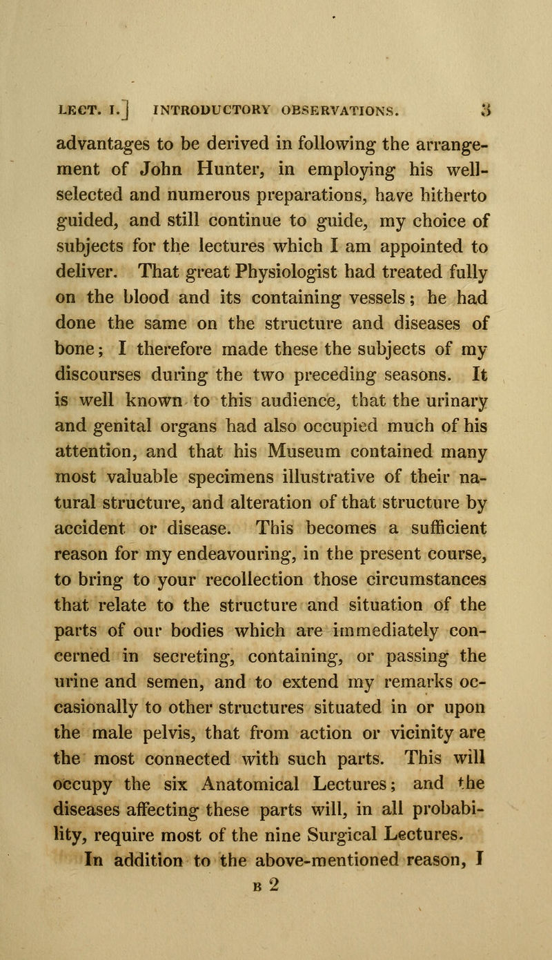LECT. I.] INTRODUCTORY OBSERVATIONS. $ advantages to be derived in following the arrange- ment of John Hunter, in employing his well- selected and numerous preparations, have hitherto guided, and still continue to guide, my choice of subjects for the lectures which I am appointed to deliver. That great Physiologist had treated fully on the blood and its containing vessels; he had done the same on the structure and diseases of bone; I therefore made these the subjects of my discourses during the two preceding seasons. It is well known to this audience, that the urinary and genital organs had also occupied much of his attention, and that his Museum contained many most valuable specimens illustrative of their na- tural structure, and alteration of that structure by accident or disease. This becomes a sufficient reason for my endeavouring, in the present course, to bring to your recollection those circumstances that relate to the structure and situation of the parts of our bodies which are immediately con- cerned in secreting, containing, or passing the urine and semen, and to extend my remarks oc- casionally to other structures situated in or upon the male pelvis, that from action or vicinity are the most connected with such parts. This will occupy the six Anatomical Lectures; and the diseases affecting these parts will, in all probabi- lity, require most of the nine Surgical Lectures. In addition to the above-mentioned reason, I b2
