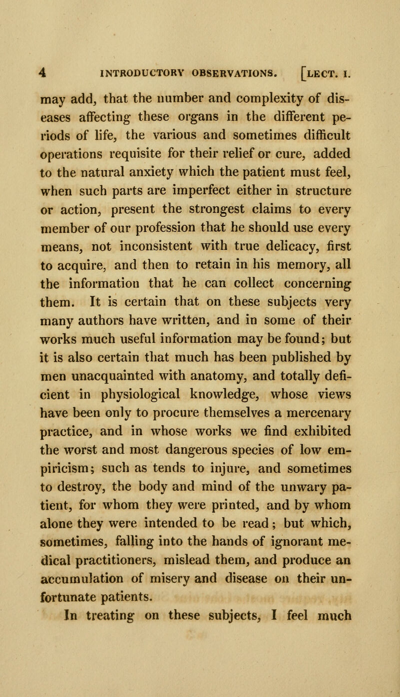 may add, that the number and complexity of dis- eases affecting these organs in the different pe- riods of life, the various and sometimes difficult operations requisite for their relief or cure, added to the natural anxiety which the patient must feel, when such parts are imperfect either in structure or action, present the strongest claims to every member of our profession that he should use every means, not inconsistent with true delicacy, first to acquire, and then to retain in his memory, all the information that he can collect concerning them. It is certain that on these subjects very many authors have written, and in some of their works much useful information may be found; but it is also certain that much has been published by men unacquainted with anatomy, and totally defi- cient in physiological knowledge, whose views have been only to procure themselves a mercenary practice, and in whose works we find exhibited the worst and most dangerous species of low em- piricism; such as tends to injure, and sometimes to destroy, the body and mind of the unwary pa- tient, for whom they were printed, and by whom alone they were intended to be read; but which, sometimes, falling into the hands of ignorant me- dical practitioners, mislead them, and produce an accumulation of misery and disease on their un- fortunate patients. In treating on these subjects, I feel much
