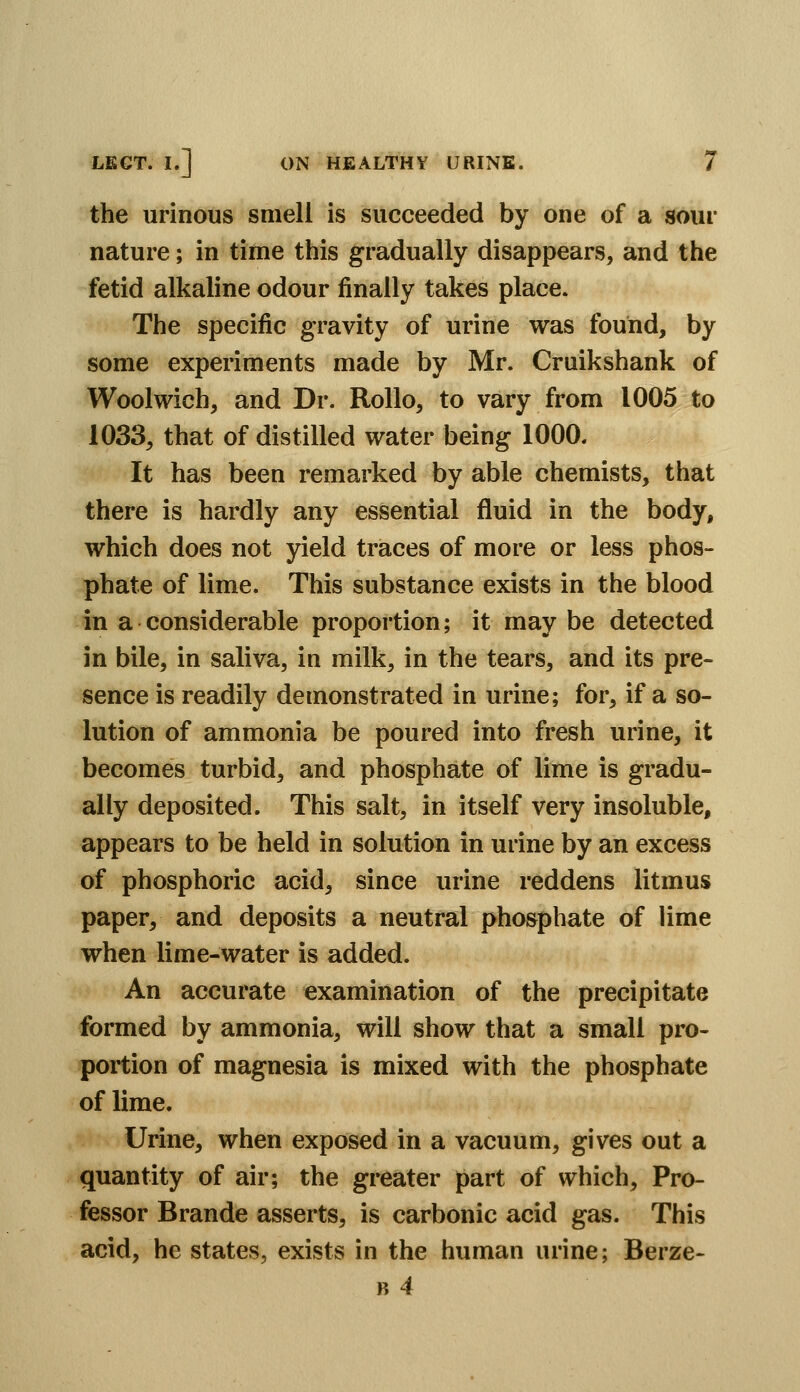 the urinous smell is succeeded by one of a sour nature; in time this gradually disappears, and the fetid alkaline odour finally takes place. The specific gravity of urine was found, by some experiments made by Mr. Cruikshank of Woolwich, and Dr. Rollo, to vary from 1005 to 1033, that of distilled water being 1000. It has been remarked by able chemists, that there is hardly any essential fluid in the body, which does not yield traces of more or less phos- phate of lime. This substance exists in the blood in a considerable proportion; it may be detected in bile, in saliva, in milk, in the tears, and its pre- sence is readily demonstrated in urine; for, if a so- lution of ammonia be poured into fresh urine, it becomes turbid, and phosphate of lime is gradu- ally deposited. This salt, in itself very insoluble, appears to be held in solution in urine by an excess of phosphoric acid, since urine reddens litmus paper, and deposits a neutral phosphate of lime when lime-water is added. An accurate examination of the precipitate formed by ammonia, will show that a small pro- portion of magnesia is mixed with the phosphate of lime. Urine, when exposed in a vacuum, gives out a quantity of air; the greater part of which. Pro- fessor Brande asserts, is carbonic acid gas. This acid, he states, exists in the human urine; Berze- B 4