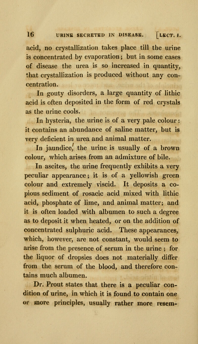 acid, no crystallization takes place till the urine is concentrated by evaporation; but in some cases of disease the urea is so increased in quantity, 1;hat crystallization is produced without any con- centration. In gouty disorders, a large quantity of lithic acid is often deposited in the form of red crystals as the urine cools. In hysteria, the urine is of a very pale colour: it contains an abundance of saline matter, but is very deficient in urea and animal matter. In jaundice, the urine is usually of a brown colour, which arises from an admixture of bile. In ascites, the urine frequently exhibits a very peculiar appearance; it is of a yellowish green colour and extremely viscid. It deposits a co- pious sediment of rosacic acid mixed with lithic acid, phosphate of lime, and animal matter; and it is often loaded with albumen to such a degree as to deposit it when heated, or on the addition of concentrated sulphuric acid. These appearances, which, however, are not constant, would seem to arise from the presence of serum in the urine ; for the liquor of dropsies does not materially differ from the serum of the blood, and therefore con- tains much albumen. Dr. Prout states that there is a peculiar con- dition of urine, in which it is found to contain one or more principles, usually rather more resem-