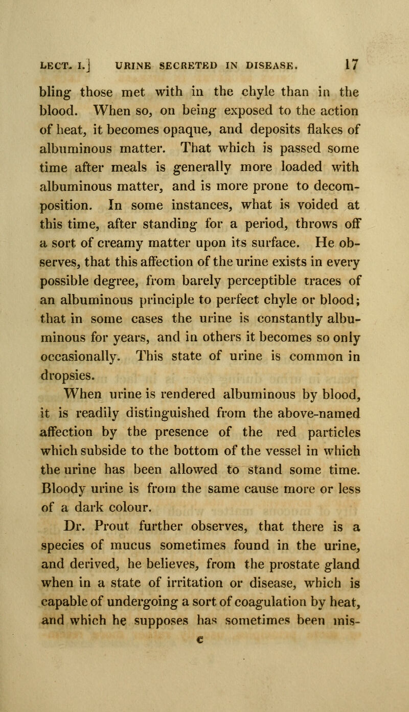 bling those met with m the chyle than in the blood. When so^ on being exposed to the action of heat, it becomes opaque, and deposits flakes of albuminous matter. That which is passed some time after meals is generally more loaded with albuminous matter, and is more prone to decora- position. In some instances, what is voided at this time, after standing for a period, throws off a sort of creamy matter upon its surface. He ob- serves, that this affection of the urine exists in every possible degree, from barely perceptible traces of an albuminous principle to perfect chyle or blood; that in some cases the urine is constantly albu- minous for years, and in others it becomes so only occasionally. This state of urine is common in dropsies. When urine is rendered albuminous by blood, it is readily distinguished from the above-named affection by the presence of the red particles which subside to the bottom of the vessel in which the urine has been allowed to stand some time. Bloody urine is from the same cause more or less of a dark colour. Dr. Prout further observes, that there is a species of mucus sometimes found in the urine, and derived, he believes, from the prostate gland when in a state of irritation or disease, which is capable of undergoing a sort of coagulation by heat, and which he supposes has sometimes been mis- €