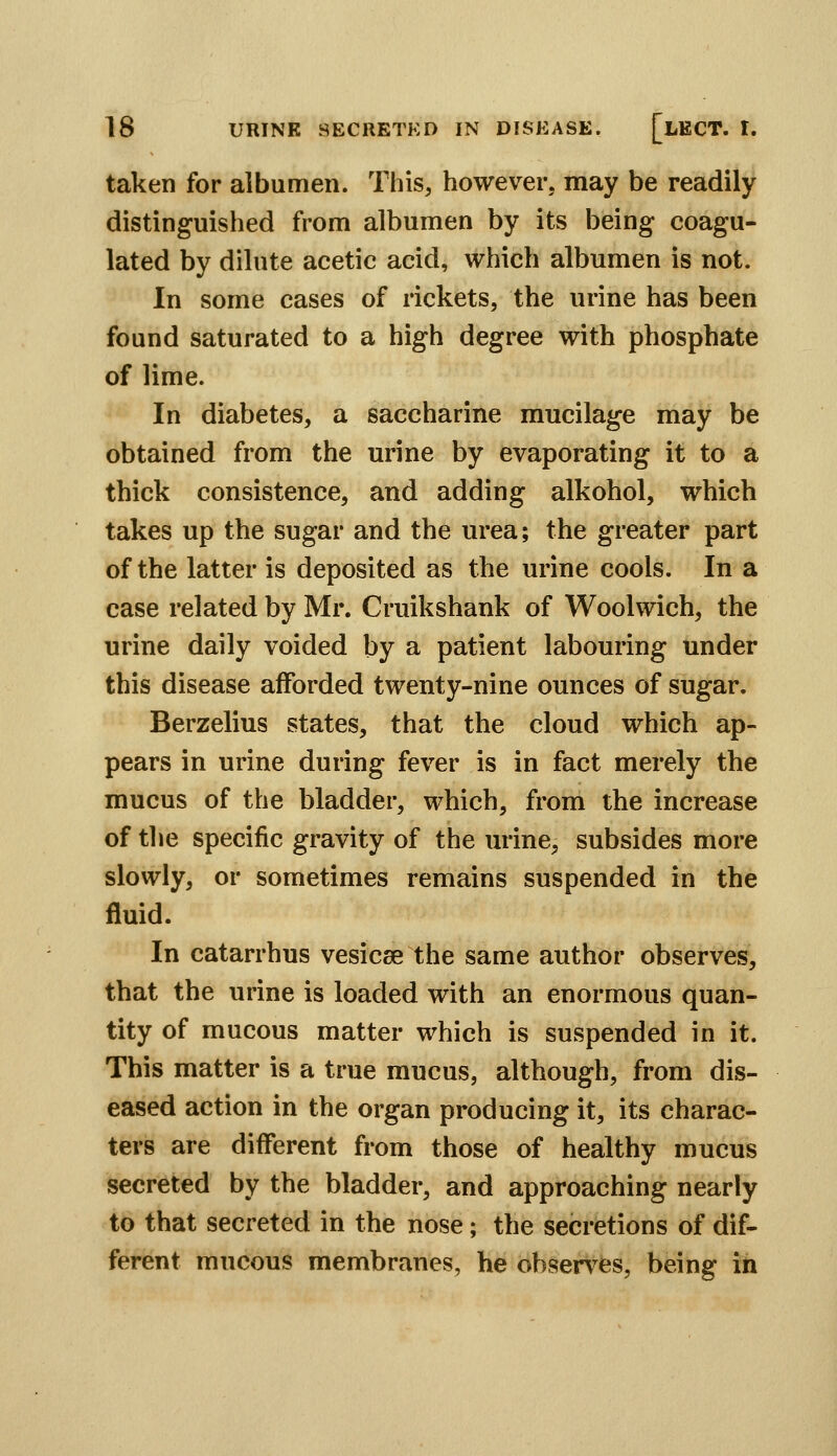 taken for albumen. This, however, may be readily distinguished from albumen by its being coagu- lated by dilute acetic acid, which albumen is not. In some cases of rickets, the urine has been found saturated to a high degree with phosphate of lime. In diabetes, a saccharine mucilage may be obtained from the urine by evaporating it to a thick consistence, and adding alkohol, which takes up the sugar and the urea; the greater part of the latter is deposited as the urine cools. In a case related by Mr. Cruikshank of Woolwich, the urine daily voided by a patient labouring under this disease afforded twenty-nine ounces of sugar. Berzelius states, that the cloud which ap- pears in urine during fever is in fact merely the mucus of the bladder, which, from the increase of the specific gravity of the urine, subsides more slowly, or sometimes remains suspended in the fluid. In catarrhus vesicae the same author observes, that the urine is loaded with an enormous quan- tity of mucous matter which is suspended in it. This matter is a true mucus, although, from dis- eased action in the organ producing it, its charac- ters are different from those of healthy mucus secreted by the bladder, and approaching nearly to that secreted in the nose; the secretions of dif- ferent mucous membranes, he observes, being in