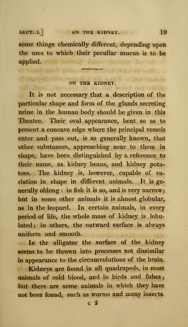 some things chemically different, depending upon the uses to which their peculiar mucus is to be applied. ON THE KIDNEY. It is not necessary that a description of the particular shape and form of the glands secreting urine in the human body should be given in this Theatre. Their oval appearance, bent so as to present a concave edge where the principal vessels enter and pass out, is so generally known, that other substances, approaching near to them in shape, have been distinguished by a reference to their name, as kidney beans, and kidney pota- toes. The kidney is, however, capable of va- riation in shape in different animals. It is ge- nerally oblong : in fish it is so, and is very narrow; but in some other animals it is almost globular, as in the leopard. In certain animals, in every period of life, the whole mass of kidney is lobu- lated; in others, the outward surface is always uniform and smooth. In the alligator the surface of the kidney seems to be thrown into processes not dissimilar in appearance to the circumvolutions of the brain. Kidneys are found in all quadrupeds, in most animals of cold blood, and in birds and fishes; but there are some animals in which they have not been found, such as worms and many insects. c 2