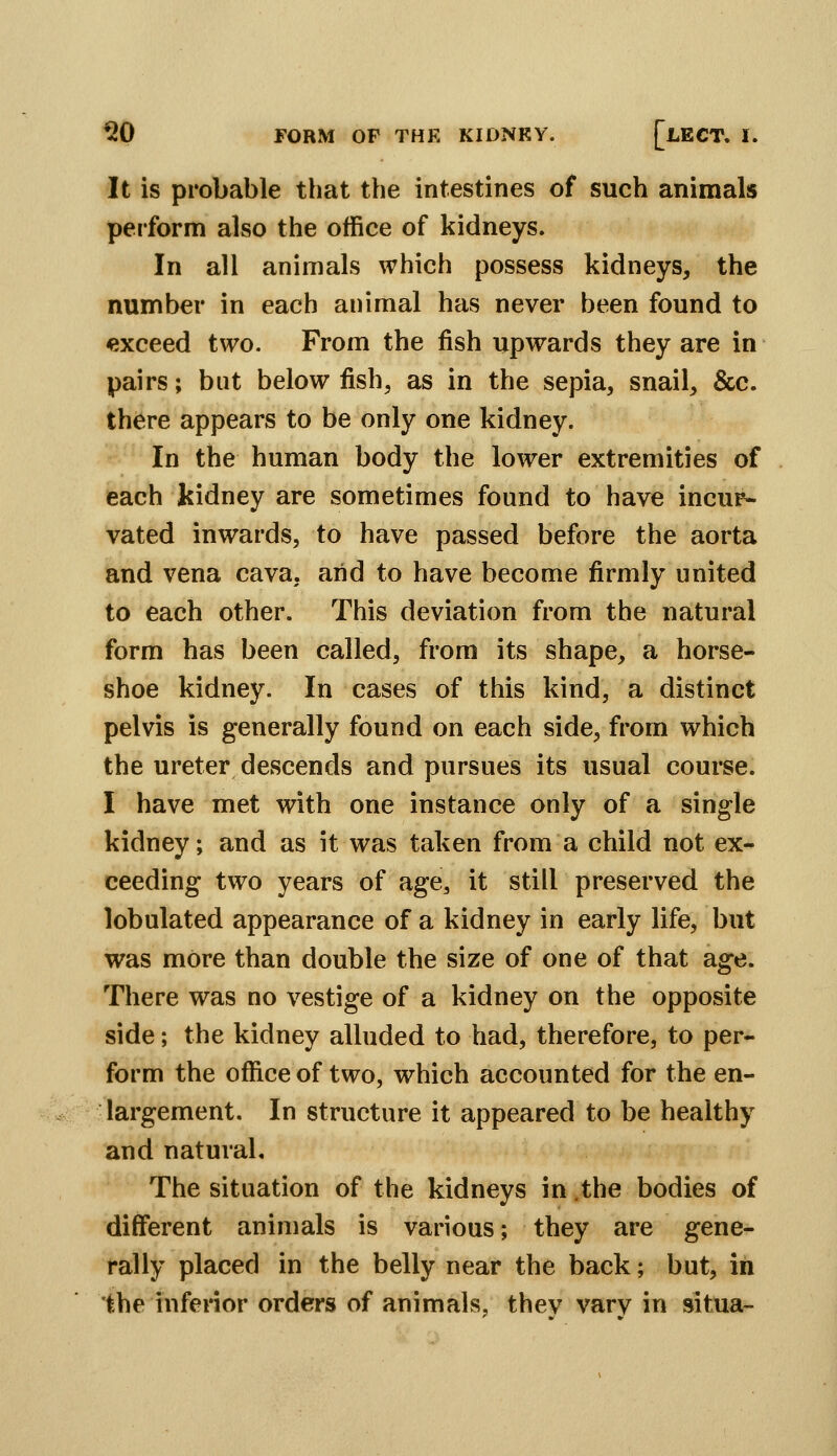 It is probable that the intestines of such animals perform also the office of kidneys. In all animals which possess kidneys, the number in each animal has never been found to exceed two. From the fish upwards they are in pairs; but below fish, as in the sepia, snail, &c. there appears to be only one kidney. In the human body the lower extremities of each kidney are sometimes found to have incur- vated inwards, to have passed before the aorta and vena cava, arid to have become firmly united to each other. This deviation from the natural form has been called, from its shape, a horse- shoe kidney. In cases of this kind, a distinct pelvis is generally found on each side, from which the ureter descends and pursues its usual course. I have met with one instance only of a single kidney; and as it was taken from a child not ex- ceeding two years of age^ it still preserved the lobulated appearance of a kidney in early life, but was more than double the size of one of that age. There was no vestige of a kidney on the opposite side; the kidney alluded to had, therefore, to per- form the office of two, which accounted for the en- largement. In structure it appeared to be healthy and natural. The situation of the kidneys in .the bodies of different animals is various; they are gene- rally placed in the belly near the back; but, in the inferior orders of animals, thev varv in situa-