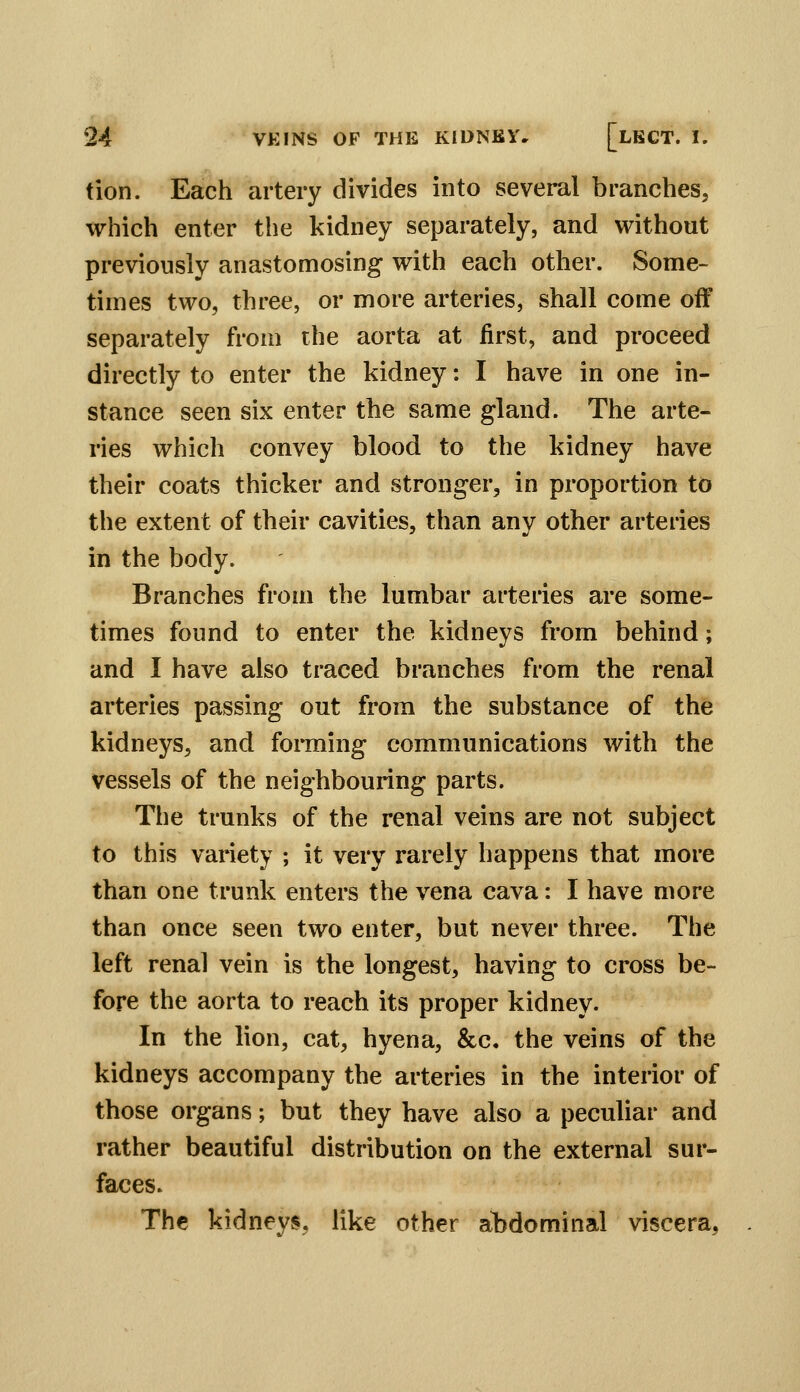tion. Each artery divides into several branches, which enter the kidney separately, and without previously anastomosing with each other. Some- times two, three, or more arteries, shall come off separately from the aorta at first, and proceed directly to enter the kidney: I have in one in- stance seen six enter the same gland. The arte- ries which convey blood to the kidney have their coats thicker and stronger, in proportion to the extent of their cavities, than any other arteries in the body. Branches from the lumbar arteries are some- times found to enter the kidneys from behind; and I have also traced branches from the renal arteries passing out from the substance of the kidneys, and forming communications with the vessels of the neighbouring parts. The trunks of the renal veins are not subject to this variety ; it very rarely happens that more than one trunk enters the vena cava: I have more than once seen two enter, but never three. The left renal vein is the longest, having to cross be- fore the aorta to reach its proper kidney. In the lion, cat, hyena, &c. the veins of the kidneys accompany the arteries in the interior of those organs; but they have also a peculiar and rather beautiful distribution on the external sur- faces. The kidneys, like other al5dominal viscera,
