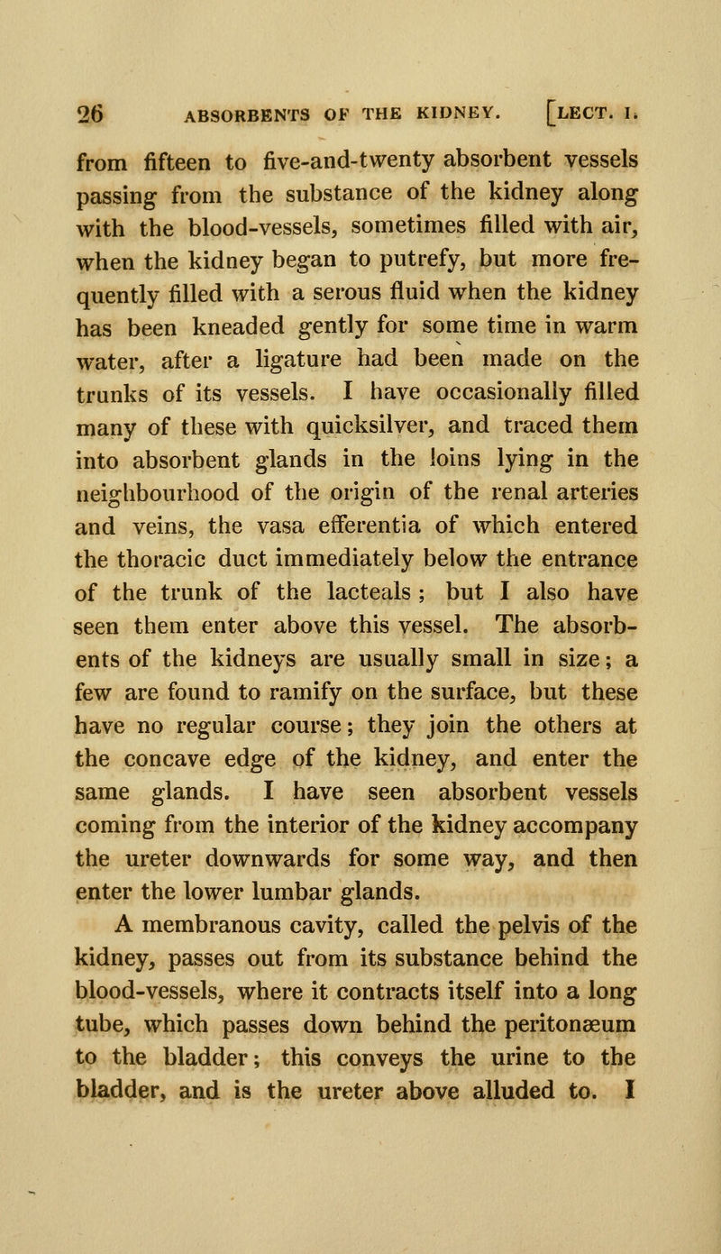 from fifteen to five-and-twenty absorbent vessels passing from the substance of the kidney along with the blood-vessels, sometimes filled with air, when the kidney began to putrefy, but more fre- quently filled with a serous fluid when the kidney has been kneaded gently for some time in warm water, after a ligature had been made on the trunks of its vessels. I have occasionally filled many of these with quicksilver, and traced them into absorbent glands in the loins lying in the neighbourhood of the origin of the renal arteries and veins, the vasa efferent!a of which entered the thoracic duct immediately below the entrance of the trunk of the lacteals ; but I also have seen them enter above this vessel. The absorb- ents of the kidneys are usually small in size; a few are found to ramify on the surface, but these have no regular course; they join the others at the concave edge of the kidney, and enter the same glands. I have seen absorbent vessels coming from the interior of the kidney accompany the ureter downwards for some way, and then enter the lower lumbar glands. A membranous cavity, called the pelvis of the kidney, passes out from its substance behind the blood-vessels, where it contracts itself into a long tube, which passes down behind the peritonaeum to the bladder; this conveys the urine to the bladder, and is the ureter above alluded to. I