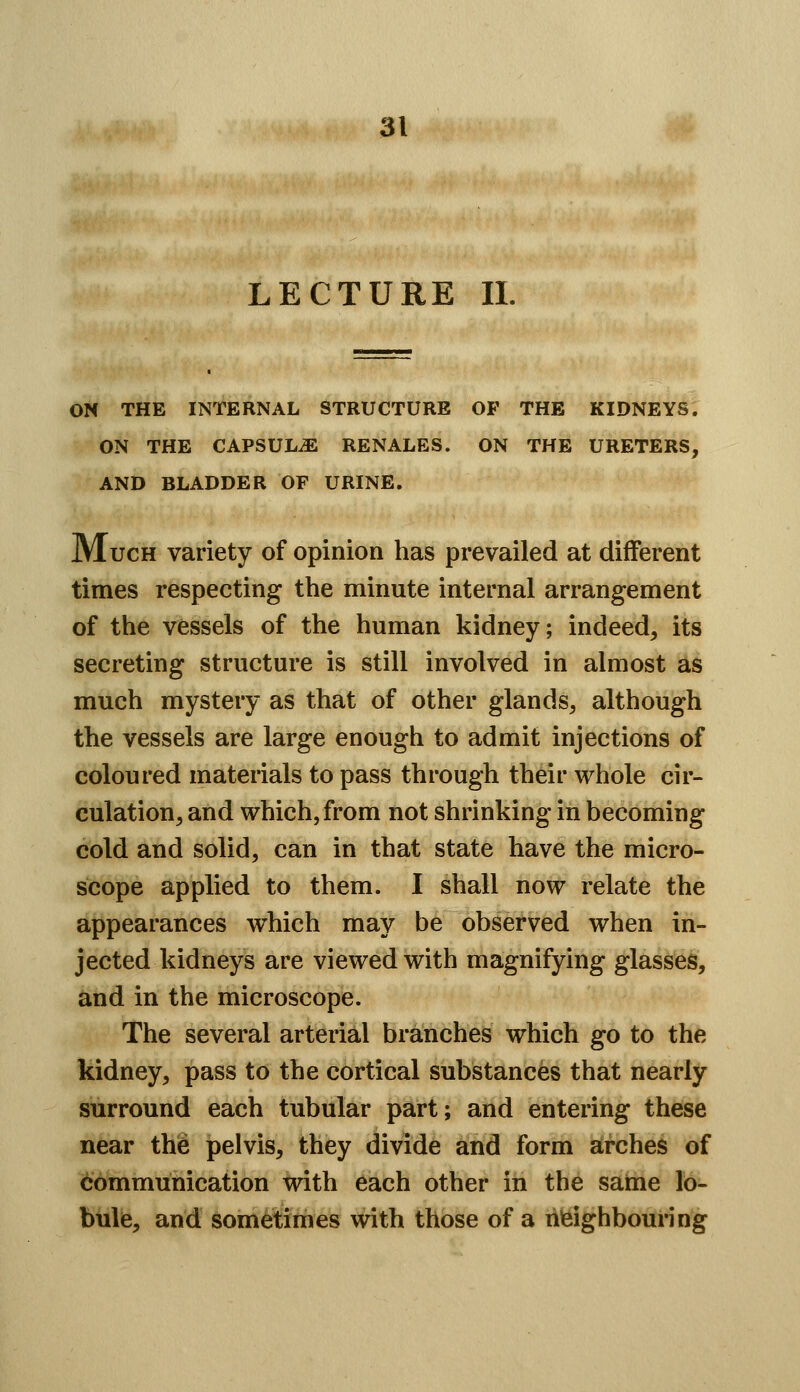 LECTURE 11. ON THE INTERNAL STRUCTURE OF THE KIDNEYS. ON THE CAPSULiE RENALES. ON THE URETERS, AND BLADDER OF URINE. Much variety of opinion has prevailed at different times respecting the minute internal arrangement of the vessels of the human kidney; indeed, its secreting structure is still involved in almost as much mystery as that of other glands, although the vessels are large enough to admit injections of coloured materials to pass through their whole cir- culation, and which, from not shrinking in becoming cold and solid, can in that state have the micro- scope applied to them. I shall now relate the appearances which may be observed when in- jected kidneys are viewed with magnifying glasses, and in the microscope. The several arterial branches which go to the kidney, pass to the cortical substances that nearly surround each tubular part; and entering these near the pelvis, they divide and form arches of communication with each other in the saime lo- bule, and sometimes with those of a neighbouring